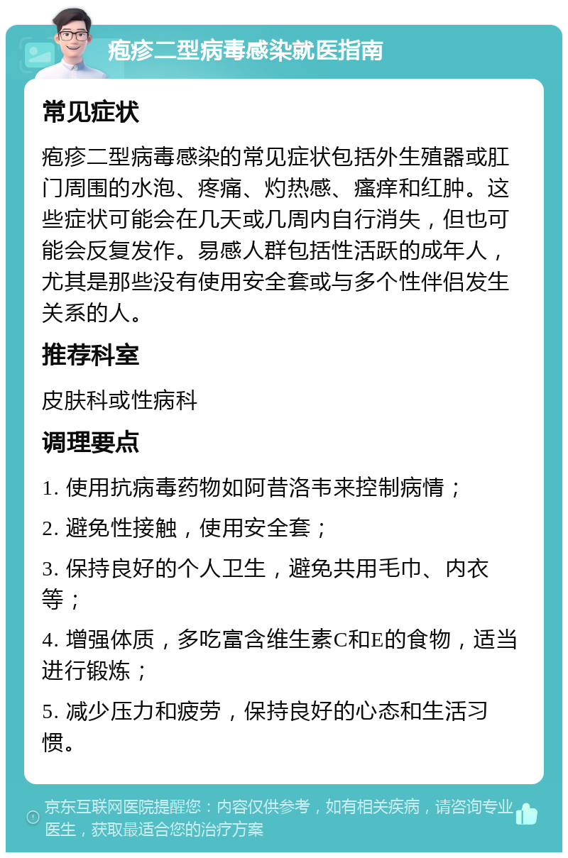 疱疹二型病毒感染就医指南 常见症状 疱疹二型病毒感染的常见症状包括外生殖器或肛门周围的水泡、疼痛、灼热感、瘙痒和红肿。这些症状可能会在几天或几周内自行消失，但也可能会反复发作。易感人群包括性活跃的成年人，尤其是那些没有使用安全套或与多个性伴侣发生关系的人。 推荐科室 皮肤科或性病科 调理要点 1. 使用抗病毒药物如阿昔洛韦来控制病情； 2. 避免性接触，使用安全套； 3. 保持良好的个人卫生，避免共用毛巾、内衣等； 4. 增强体质，多吃富含维生素C和E的食物，适当进行锻炼； 5. 减少压力和疲劳，保持良好的心态和生活习惯。