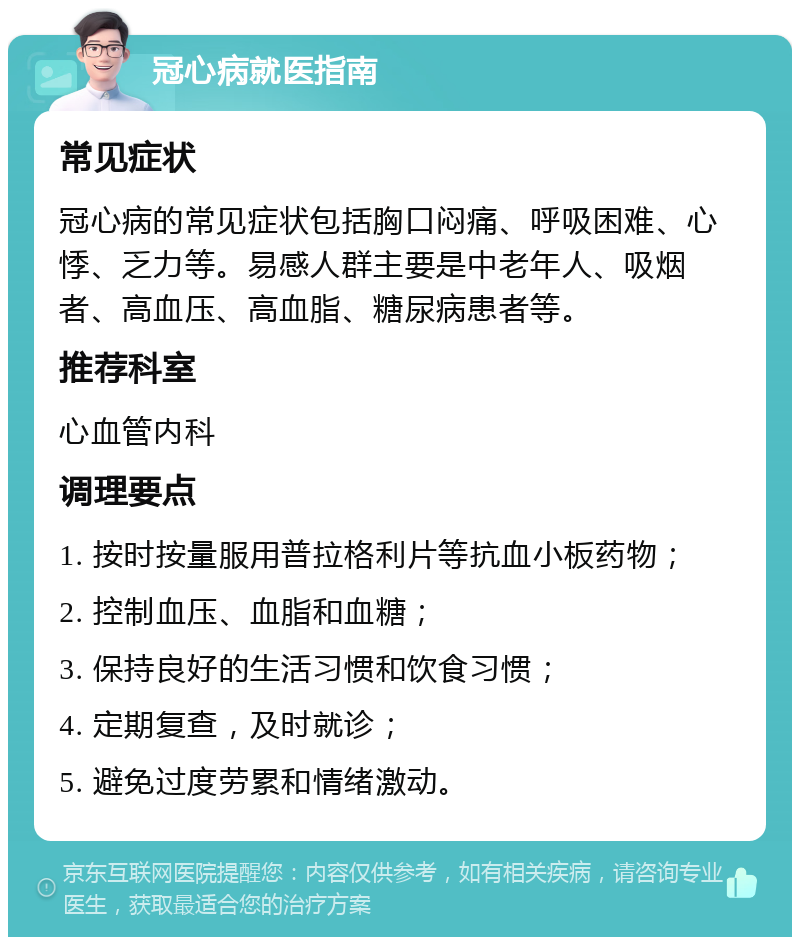 冠心病就医指南 常见症状 冠心病的常见症状包括胸口闷痛、呼吸困难、心悸、乏力等。易感人群主要是中老年人、吸烟者、高血压、高血脂、糖尿病患者等。 推荐科室 心血管内科 调理要点 1. 按时按量服用普拉格利片等抗血小板药物； 2. 控制血压、血脂和血糖； 3. 保持良好的生活习惯和饮食习惯； 4. 定期复查，及时就诊； 5. 避免过度劳累和情绪激动。