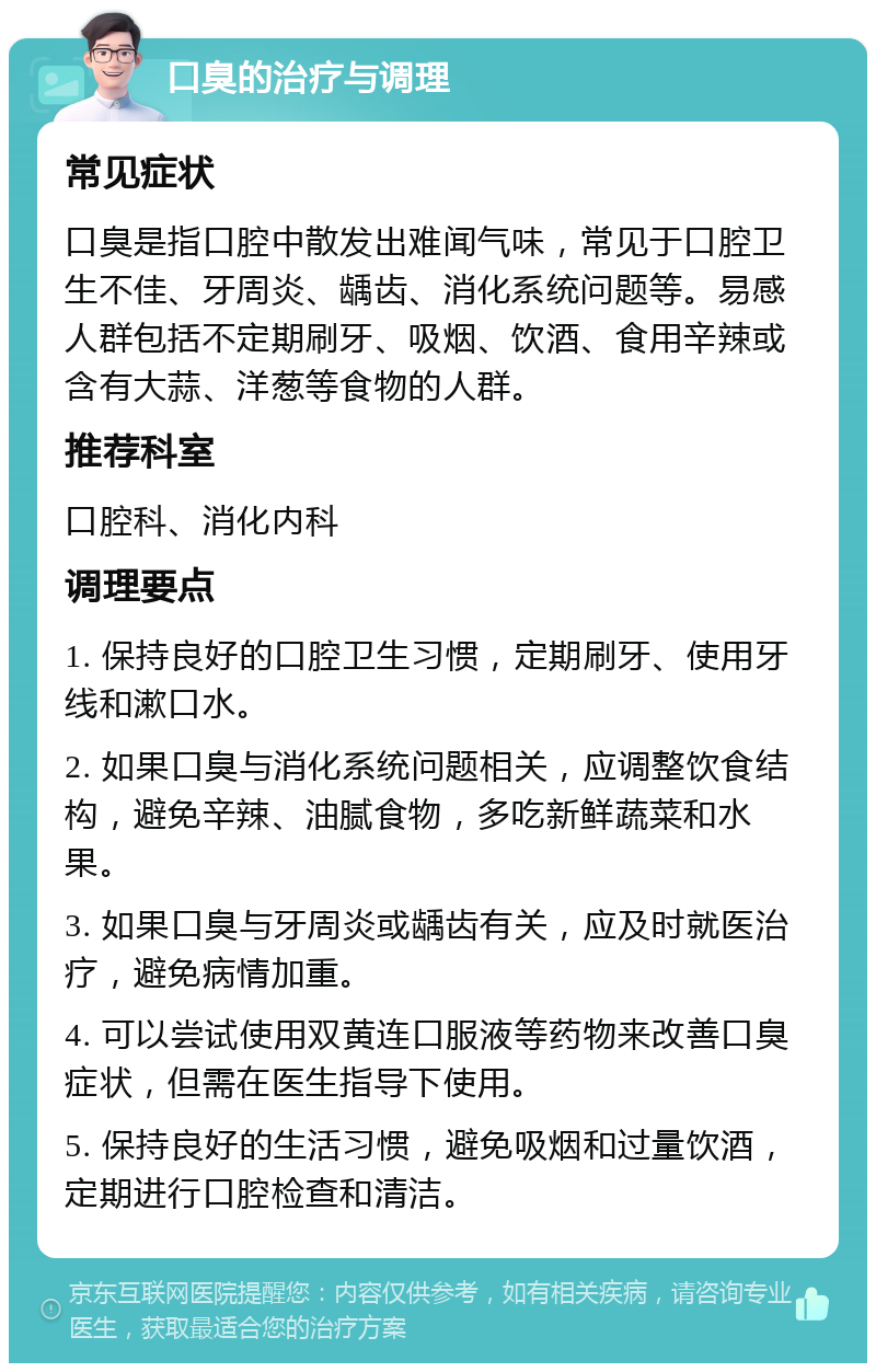 口臭的治疗与调理 常见症状 口臭是指口腔中散发出难闻气味，常见于口腔卫生不佳、牙周炎、龋齿、消化系统问题等。易感人群包括不定期刷牙、吸烟、饮酒、食用辛辣或含有大蒜、洋葱等食物的人群。 推荐科室 口腔科、消化内科 调理要点 1. 保持良好的口腔卫生习惯，定期刷牙、使用牙线和漱口水。 2. 如果口臭与消化系统问题相关，应调整饮食结构，避免辛辣、油腻食物，多吃新鲜蔬菜和水果。 3. 如果口臭与牙周炎或龋齿有关，应及时就医治疗，避免病情加重。 4. 可以尝试使用双黄连口服液等药物来改善口臭症状，但需在医生指导下使用。 5. 保持良好的生活习惯，避免吸烟和过量饮酒，定期进行口腔检查和清洁。