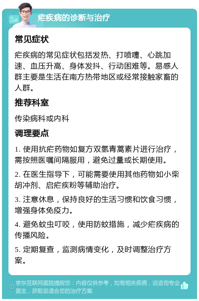 疟疾病的诊断与治疗 常见症状 疟疾病的常见症状包括发热、打喷嚏、心跳加速、血压升高、身体发抖、行动困难等。易感人群主要是生活在南方热带地区或经常接触家畜的人群。 推荐科室 传染病科或内科 调理要点 1. 使用抗疟药物如复方双氢青蒿素片进行治疗，需按照医嘱间隔服用，避免过量或长期使用。 2. 在医生指导下，可能需要使用其他药物如小柴胡冲剂、启疟疾粉等辅助治疗。 3. 注意休息，保持良好的生活习惯和饮食习惯，增强身体免疫力。 4. 避免蚊虫叮咬，使用防蚊措施，减少疟疾病的传播风险。 5. 定期复查，监测病情变化，及时调整治疗方案。