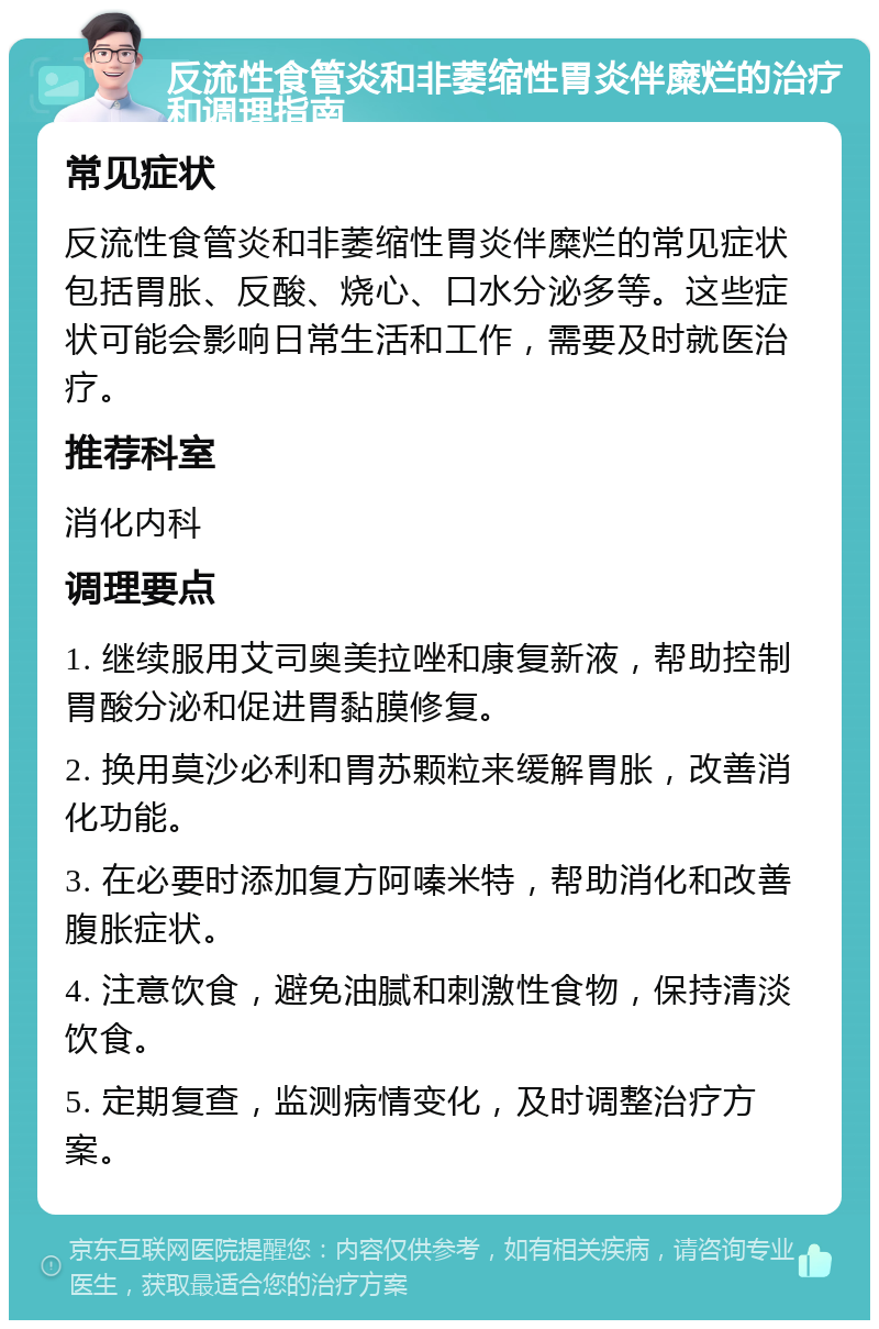 反流性食管炎和非萎缩性胃炎伴糜烂的治疗和调理指南 常见症状 反流性食管炎和非萎缩性胃炎伴糜烂的常见症状包括胃胀、反酸、烧心、口水分泌多等。这些症状可能会影响日常生活和工作，需要及时就医治疗。 推荐科室 消化内科 调理要点 1. 继续服用艾司奥美拉唑和康复新液，帮助控制胃酸分泌和促进胃黏膜修复。 2. 换用莫沙必利和胃苏颗粒来缓解胃胀，改善消化功能。 3. 在必要时添加复方阿嗪米特，帮助消化和改善腹胀症状。 4. 注意饮食，避免油腻和刺激性食物，保持清淡饮食。 5. 定期复查，监测病情变化，及时调整治疗方案。