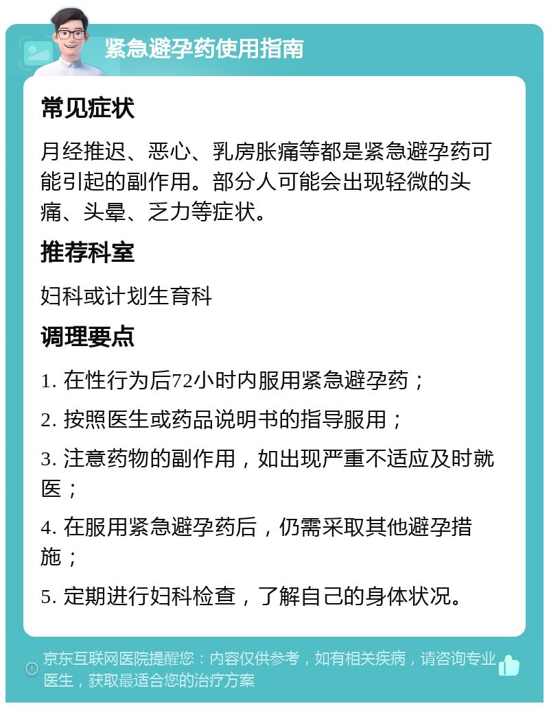 紧急避孕药使用指南 常见症状 月经推迟、恶心、乳房胀痛等都是紧急避孕药可能引起的副作用。部分人可能会出现轻微的头痛、头晕、乏力等症状。 推荐科室 妇科或计划生育科 调理要点 1. 在性行为后72小时内服用紧急避孕药； 2. 按照医生或药品说明书的指导服用； 3. 注意药物的副作用，如出现严重不适应及时就医； 4. 在服用紧急避孕药后，仍需采取其他避孕措施； 5. 定期进行妇科检查，了解自己的身体状况。