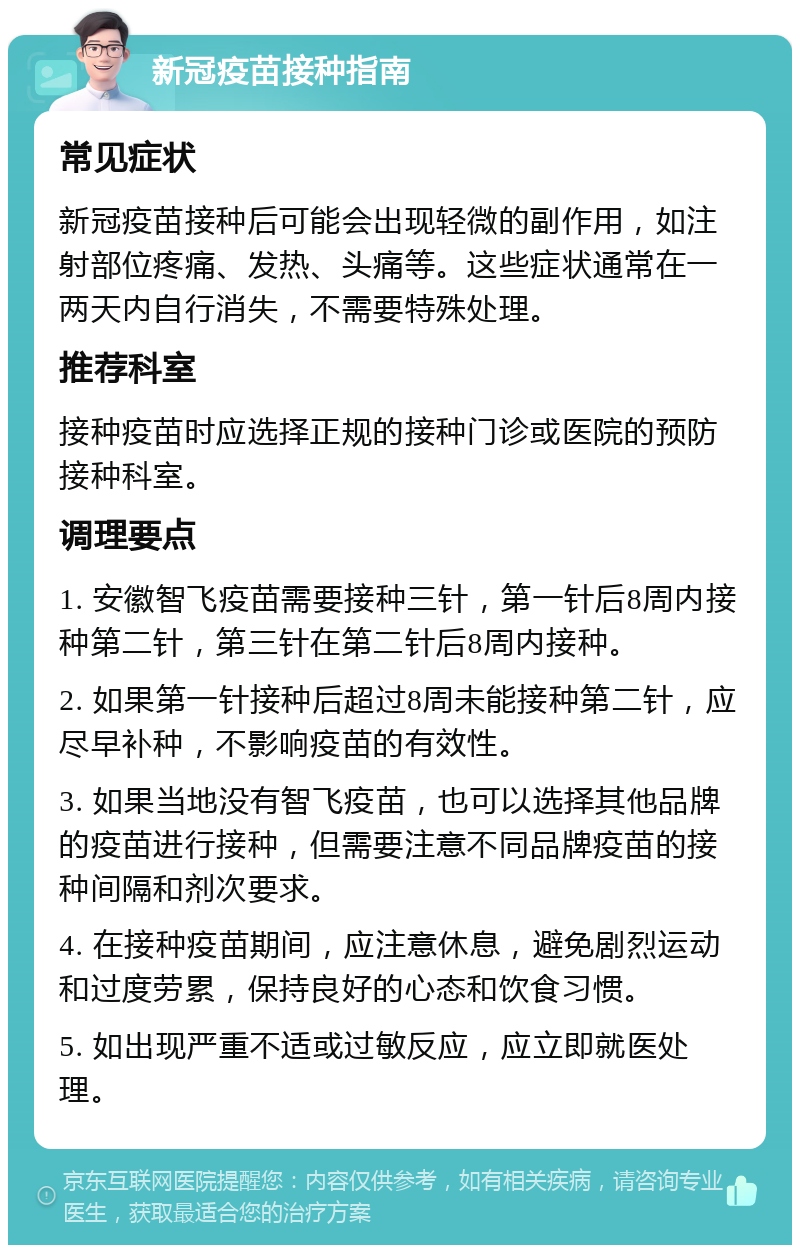 新冠疫苗接种指南 常见症状 新冠疫苗接种后可能会出现轻微的副作用，如注射部位疼痛、发热、头痛等。这些症状通常在一两天内自行消失，不需要特殊处理。 推荐科室 接种疫苗时应选择正规的接种门诊或医院的预防接种科室。 调理要点 1. 安徽智飞疫苗需要接种三针，第一针后8周内接种第二针，第三针在第二针后8周内接种。 2. 如果第一针接种后超过8周未能接种第二针，应尽早补种，不影响疫苗的有效性。 3. 如果当地没有智飞疫苗，也可以选择其他品牌的疫苗进行接种，但需要注意不同品牌疫苗的接种间隔和剂次要求。 4. 在接种疫苗期间，应注意休息，避免剧烈运动和过度劳累，保持良好的心态和饮食习惯。 5. 如出现严重不适或过敏反应，应立即就医处理。