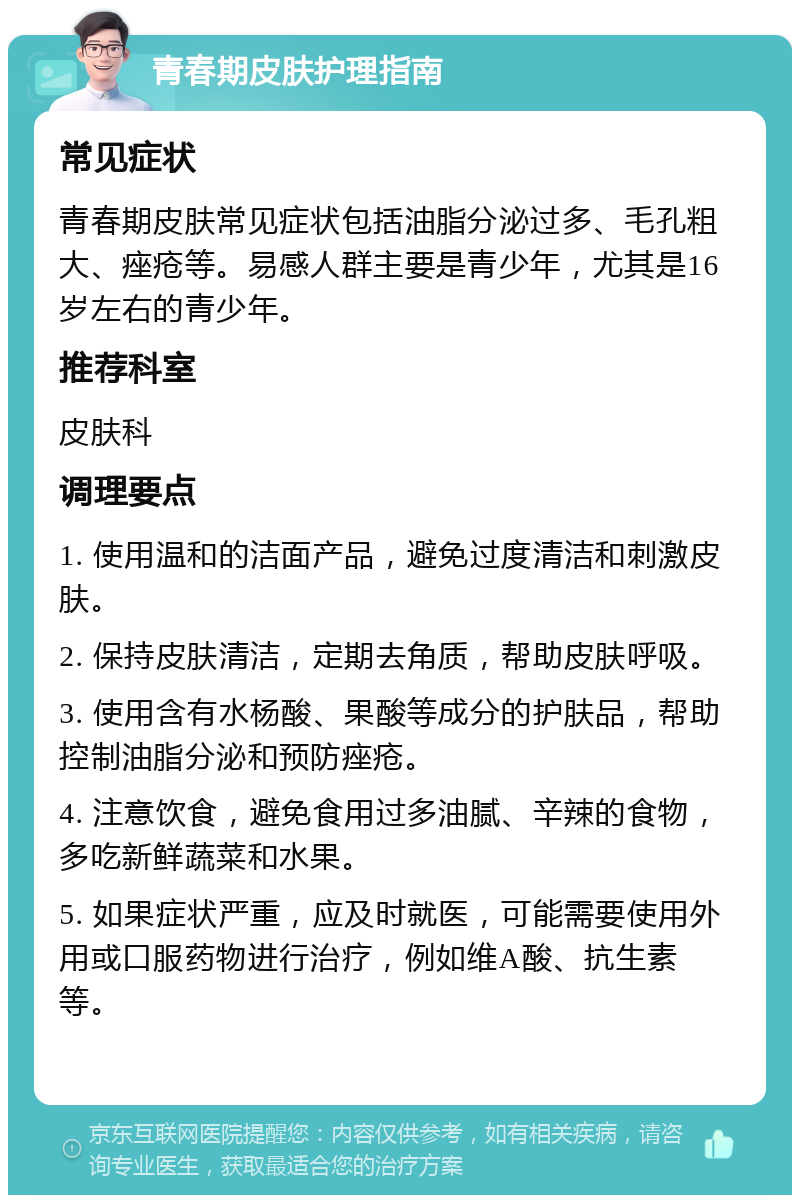 青春期皮肤护理指南 常见症状 青春期皮肤常见症状包括油脂分泌过多、毛孔粗大、痤疮等。易感人群主要是青少年，尤其是16岁左右的青少年。 推荐科室 皮肤科 调理要点 1. 使用温和的洁面产品，避免过度清洁和刺激皮肤。 2. 保持皮肤清洁，定期去角质，帮助皮肤呼吸。 3. 使用含有水杨酸、果酸等成分的护肤品，帮助控制油脂分泌和预防痤疮。 4. 注意饮食，避免食用过多油腻、辛辣的食物，多吃新鲜蔬菜和水果。 5. 如果症状严重，应及时就医，可能需要使用外用或口服药物进行治疗，例如维A酸、抗生素等。