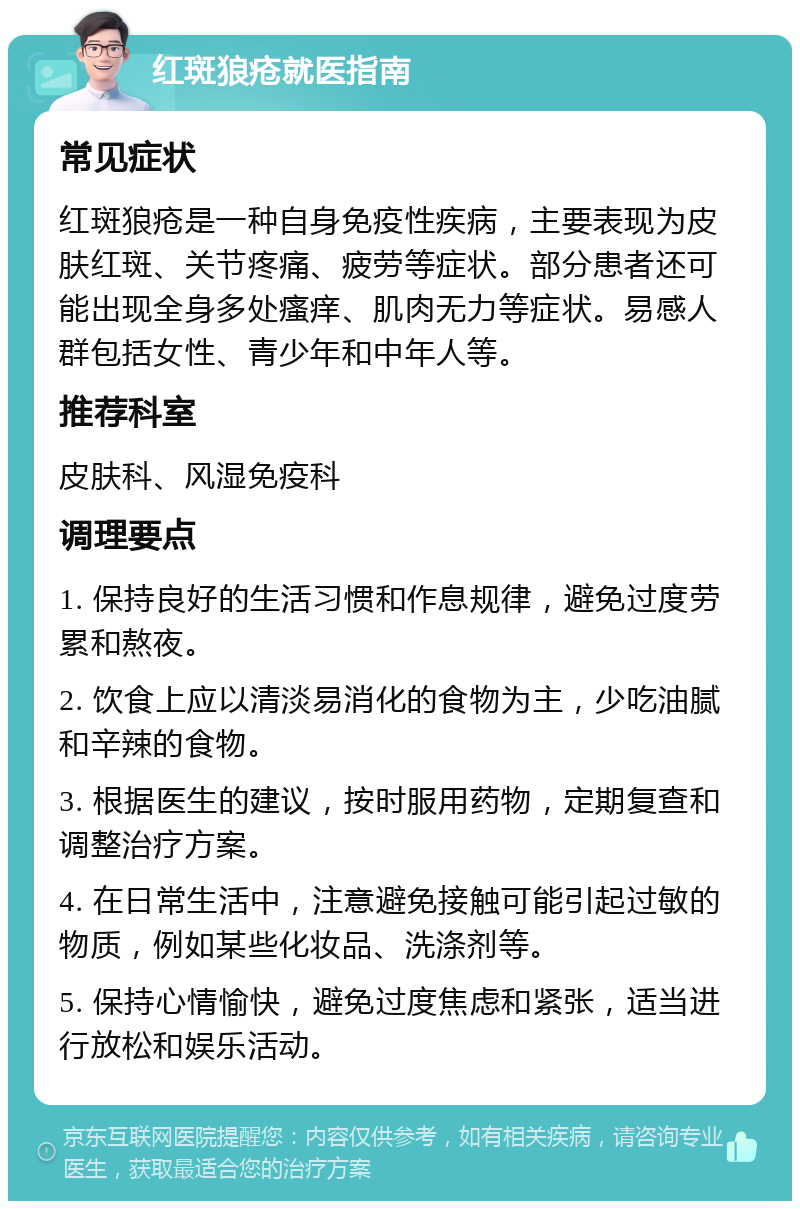 红斑狼疮就医指南 常见症状 红斑狼疮是一种自身免疫性疾病，主要表现为皮肤红斑、关节疼痛、疲劳等症状。部分患者还可能出现全身多处瘙痒、肌肉无力等症状。易感人群包括女性、青少年和中年人等。 推荐科室 皮肤科、风湿免疫科 调理要点 1. 保持良好的生活习惯和作息规律，避免过度劳累和熬夜。 2. 饮食上应以清淡易消化的食物为主，少吃油腻和辛辣的食物。 3. 根据医生的建议，按时服用药物，定期复查和调整治疗方案。 4. 在日常生活中，注意避免接触可能引起过敏的物质，例如某些化妆品、洗涤剂等。 5. 保持心情愉快，避免过度焦虑和紧张，适当进行放松和娱乐活动。