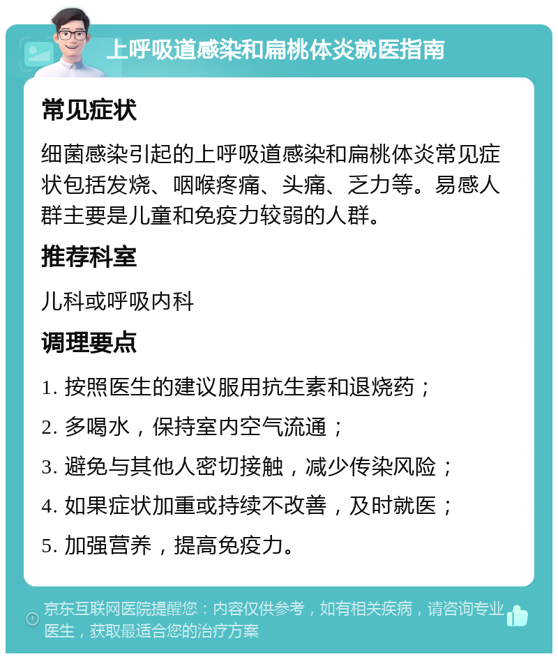 上呼吸道感染和扁桃体炎就医指南 常见症状 细菌感染引起的上呼吸道感染和扁桃体炎常见症状包括发烧、咽喉疼痛、头痛、乏力等。易感人群主要是儿童和免疫力较弱的人群。 推荐科室 儿科或呼吸内科 调理要点 1. 按照医生的建议服用抗生素和退烧药； 2. 多喝水，保持室内空气流通； 3. 避免与其他人密切接触，减少传染风险； 4. 如果症状加重或持续不改善，及时就医； 5. 加强营养，提高免疫力。