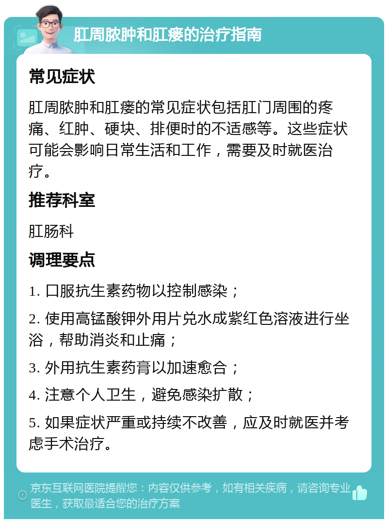 肛周脓肿和肛瘘的治疗指南 常见症状 肛周脓肿和肛瘘的常见症状包括肛门周围的疼痛、红肿、硬块、排便时的不适感等。这些症状可能会影响日常生活和工作，需要及时就医治疗。 推荐科室 肛肠科 调理要点 1. 口服抗生素药物以控制感染； 2. 使用高锰酸钾外用片兑水成紫红色溶液进行坐浴，帮助消炎和止痛； 3. 外用抗生素药膏以加速愈合； 4. 注意个人卫生，避免感染扩散； 5. 如果症状严重或持续不改善，应及时就医并考虑手术治疗。