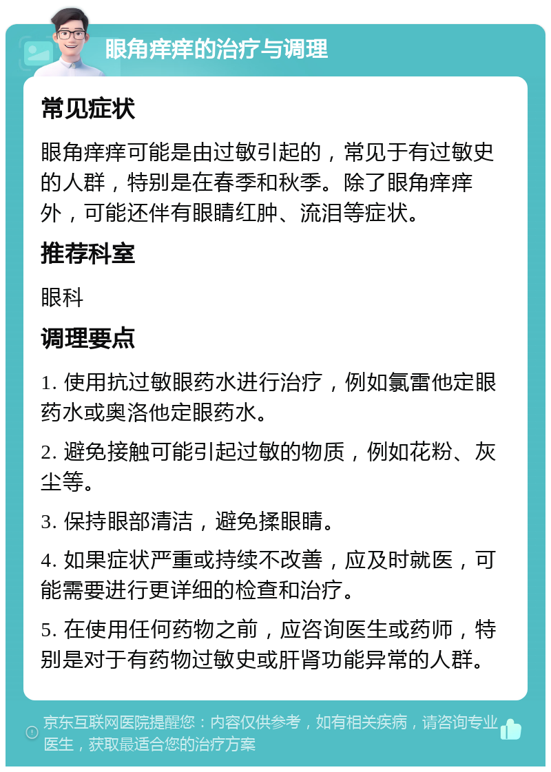 眼角痒痒的治疗与调理 常见症状 眼角痒痒可能是由过敏引起的，常见于有过敏史的人群，特别是在春季和秋季。除了眼角痒痒外，可能还伴有眼睛红肿、流泪等症状。 推荐科室 眼科 调理要点 1. 使用抗过敏眼药水进行治疗，例如氯雷他定眼药水或奥洛他定眼药水。 2. 避免接触可能引起过敏的物质，例如花粉、灰尘等。 3. 保持眼部清洁，避免揉眼睛。 4. 如果症状严重或持续不改善，应及时就医，可能需要进行更详细的检查和治疗。 5. 在使用任何药物之前，应咨询医生或药师，特别是对于有药物过敏史或肝肾功能异常的人群。