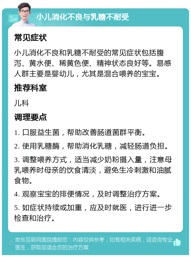 小儿消化不良与乳糖不耐受 常见症状 小儿消化不良和乳糖不耐受的常见症状包括腹泻、黄水便、稀黄色便、精神状态良好等。易感人群主要是婴幼儿，尤其是混合喂养的宝宝。 推荐科室 儿科 调理要点 1. 口服益生菌，帮助改善肠道菌群平衡。 2. 使用乳糖酶，帮助消化乳糖，减轻肠道负担。 3. 调整喂养方式，适当减少奶粉摄入量，注意母乳喂养时母亲的饮食清淡，避免生冷刺激和油腻食物。 4. 观察宝宝的排便情况，及时调整治疗方案。 5. 如症状持续或加重，应及时就医，进行进一步检查和治疗。