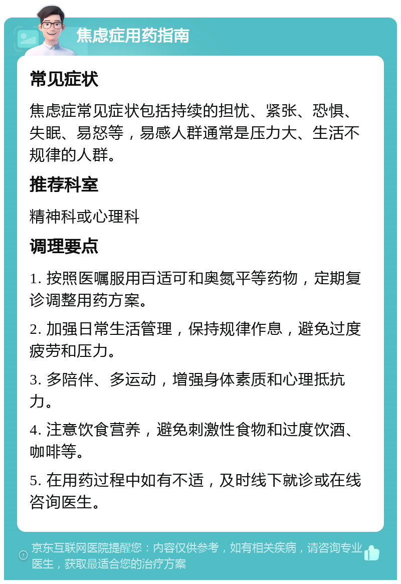 焦虑症用药指南 常见症状 焦虑症常见症状包括持续的担忧、紧张、恐惧、失眠、易怒等，易感人群通常是压力大、生活不规律的人群。 推荐科室 精神科或心理科 调理要点 1. 按照医嘱服用百适可和奥氮平等药物，定期复诊调整用药方案。 2. 加强日常生活管理，保持规律作息，避免过度疲劳和压力。 3. 多陪伴、多运动，增强身体素质和心理抵抗力。 4. 注意饮食营养，避免刺激性食物和过度饮酒、咖啡等。 5. 在用药过程中如有不适，及时线下就诊或在线咨询医生。