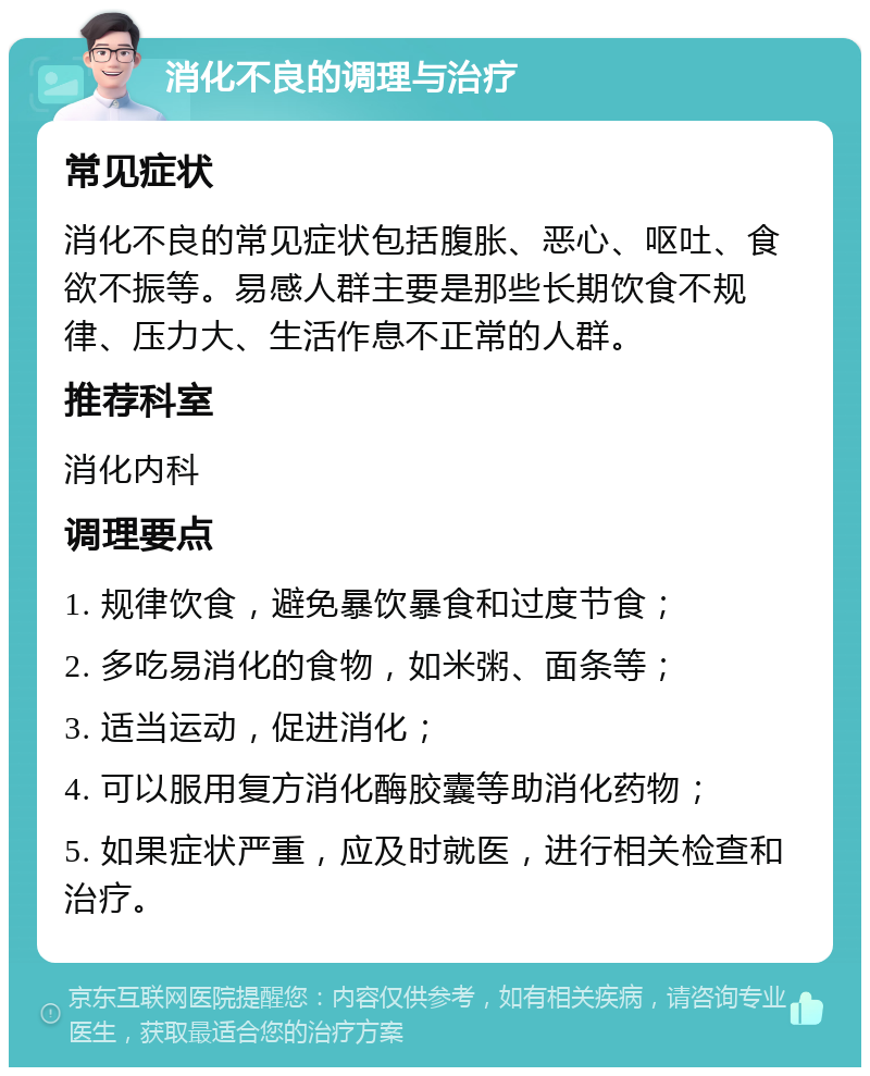 消化不良的调理与治疗 常见症状 消化不良的常见症状包括腹胀、恶心、呕吐、食欲不振等。易感人群主要是那些长期饮食不规律、压力大、生活作息不正常的人群。 推荐科室 消化内科 调理要点 1. 规律饮食，避免暴饮暴食和过度节食； 2. 多吃易消化的食物，如米粥、面条等； 3. 适当运动，促进消化； 4. 可以服用复方消化酶胶囊等助消化药物； 5. 如果症状严重，应及时就医，进行相关检查和治疗。