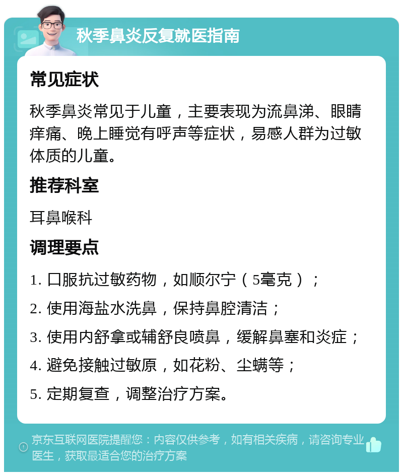 秋季鼻炎反复就医指南 常见症状 秋季鼻炎常见于儿童，主要表现为流鼻涕、眼睛痒痛、晚上睡觉有呼声等症状，易感人群为过敏体质的儿童。 推荐科室 耳鼻喉科 调理要点 1. 口服抗过敏药物，如顺尔宁（5毫克）； 2. 使用海盐水洗鼻，保持鼻腔清洁； 3. 使用内舒拿或辅舒良喷鼻，缓解鼻塞和炎症； 4. 避免接触过敏原，如花粉、尘螨等； 5. 定期复查，调整治疗方案。