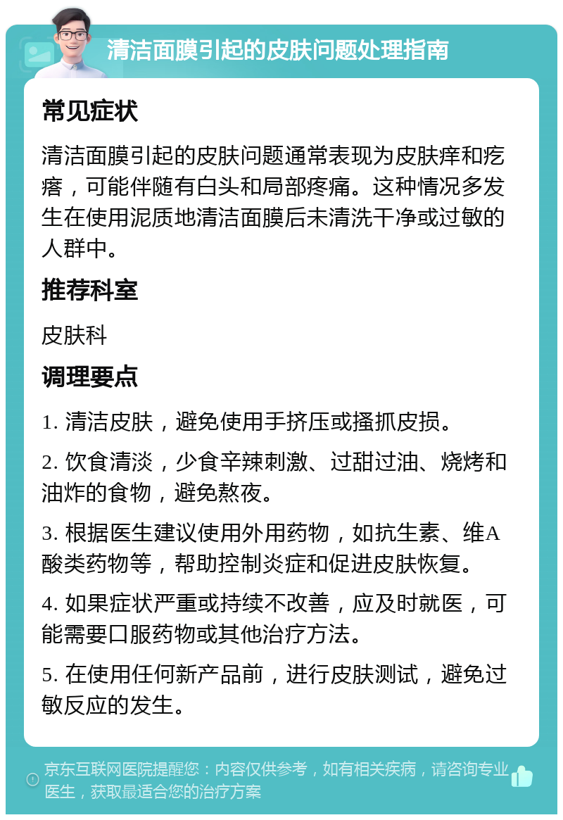 清洁面膜引起的皮肤问题处理指南 常见症状 清洁面膜引起的皮肤问题通常表现为皮肤痒和疙瘩，可能伴随有白头和局部疼痛。这种情况多发生在使用泥质地清洁面膜后未清洗干净或过敏的人群中。 推荐科室 皮肤科 调理要点 1. 清洁皮肤，避免使用手挤压或搔抓皮损。 2. 饮食清淡，少食辛辣刺激、过甜过油、烧烤和油炸的食物，避免熬夜。 3. 根据医生建议使用外用药物，如抗生素、维A酸类药物等，帮助控制炎症和促进皮肤恢复。 4. 如果症状严重或持续不改善，应及时就医，可能需要口服药物或其他治疗方法。 5. 在使用任何新产品前，进行皮肤测试，避免过敏反应的发生。