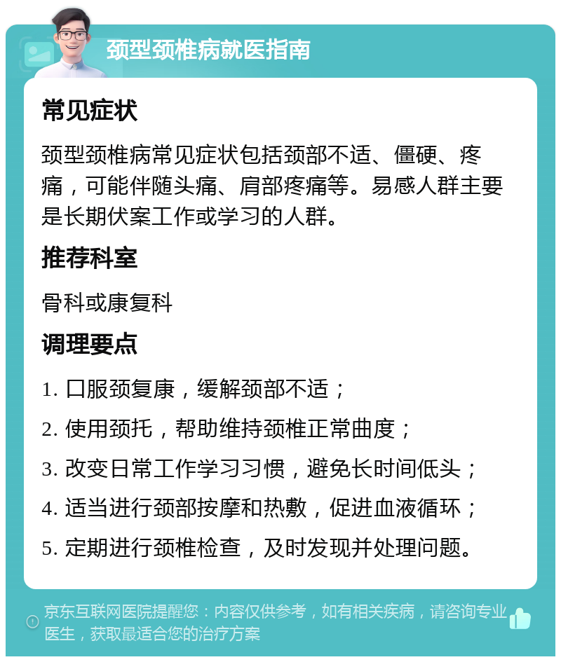 颈型颈椎病就医指南 常见症状 颈型颈椎病常见症状包括颈部不适、僵硬、疼痛，可能伴随头痛、肩部疼痛等。易感人群主要是长期伏案工作或学习的人群。 推荐科室 骨科或康复科 调理要点 1. 口服颈复康，缓解颈部不适； 2. 使用颈托，帮助维持颈椎正常曲度； 3. 改变日常工作学习习惯，避免长时间低头； 4. 适当进行颈部按摩和热敷，促进血液循环； 5. 定期进行颈椎检查，及时发现并处理问题。