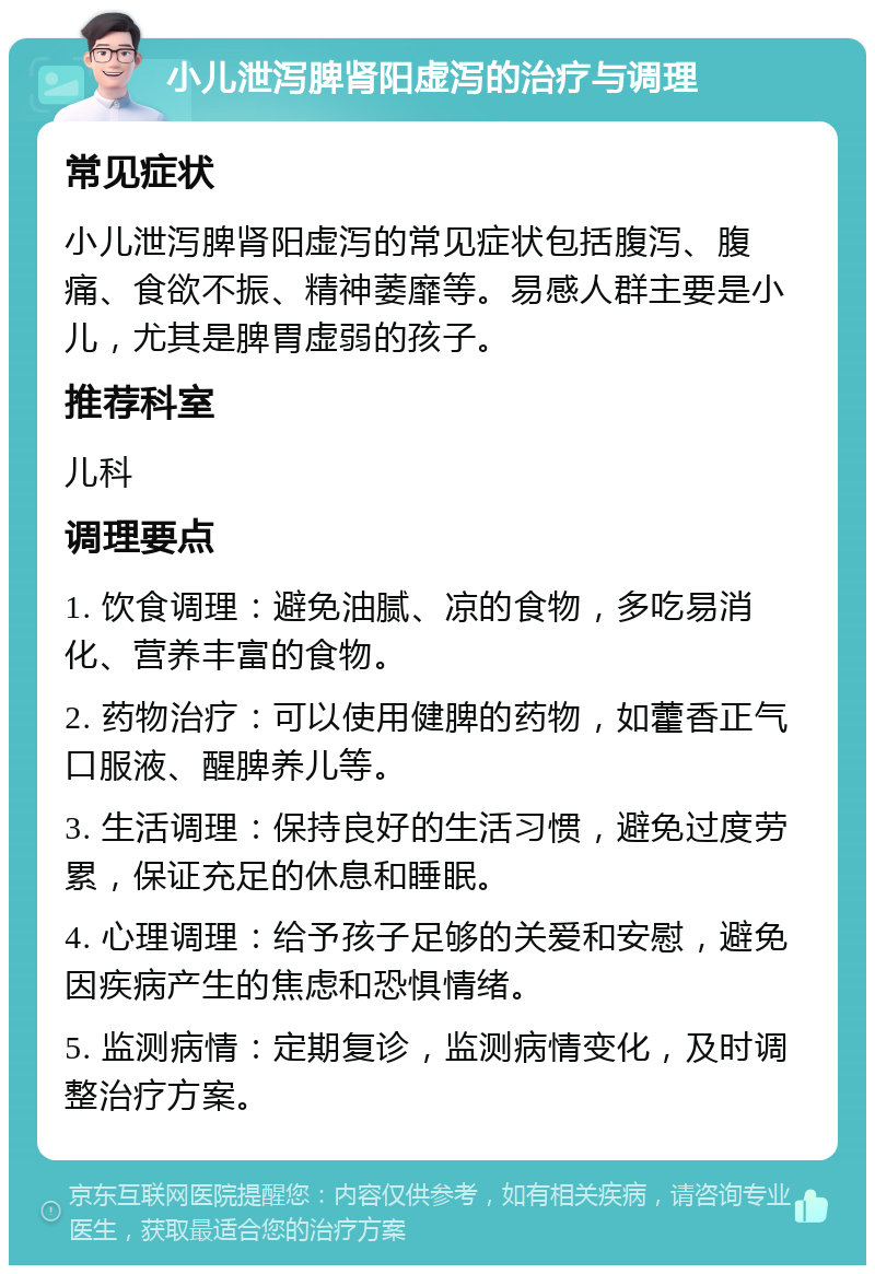 小儿泄泻脾肾阳虚泻的治疗与调理 常见症状 小儿泄泻脾肾阳虚泻的常见症状包括腹泻、腹痛、食欲不振、精神萎靡等。易感人群主要是小儿，尤其是脾胃虚弱的孩子。 推荐科室 儿科 调理要点 1. 饮食调理：避免油腻、凉的食物，多吃易消化、营养丰富的食物。 2. 药物治疗：可以使用健脾的药物，如藿香正气口服液、醒脾养儿等。 3. 生活调理：保持良好的生活习惯，避免过度劳累，保证充足的休息和睡眠。 4. 心理调理：给予孩子足够的关爱和安慰，避免因疾病产生的焦虑和恐惧情绪。 5. 监测病情：定期复诊，监测病情变化，及时调整治疗方案。