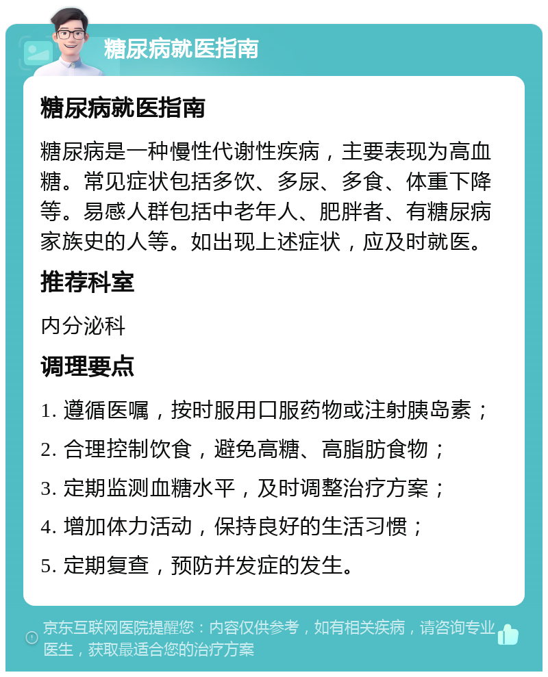 糖尿病就医指南 糖尿病就医指南 糖尿病是一种慢性代谢性疾病，主要表现为高血糖。常见症状包括多饮、多尿、多食、体重下降等。易感人群包括中老年人、肥胖者、有糖尿病家族史的人等。如出现上述症状，应及时就医。 推荐科室 内分泌科 调理要点 1. 遵循医嘱，按时服用口服药物或注射胰岛素； 2. 合理控制饮食，避免高糖、高脂肪食物； 3. 定期监测血糖水平，及时调整治疗方案； 4. 增加体力活动，保持良好的生活习惯； 5. 定期复查，预防并发症的发生。