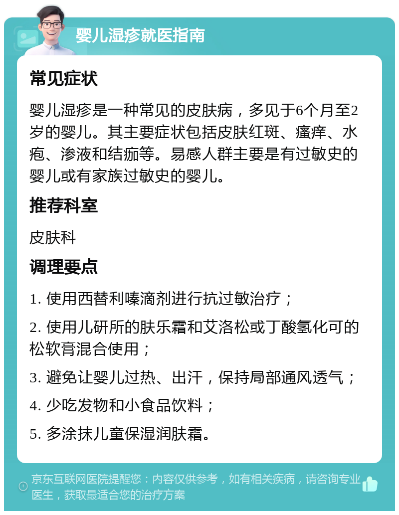 婴儿湿疹就医指南 常见症状 婴儿湿疹是一种常见的皮肤病，多见于6个月至2岁的婴儿。其主要症状包括皮肤红斑、瘙痒、水疱、渗液和结痂等。易感人群主要是有过敏史的婴儿或有家族过敏史的婴儿。 推荐科室 皮肤科 调理要点 1. 使用西替利嗪滴剂进行抗过敏治疗； 2. 使用儿研所的肤乐霜和艾洛松或丁酸氢化可的松软膏混合使用； 3. 避免让婴儿过热、出汗，保持局部通风透气； 4. 少吃发物和小食品饮料； 5. 多涂抹儿童保湿润肤霜。