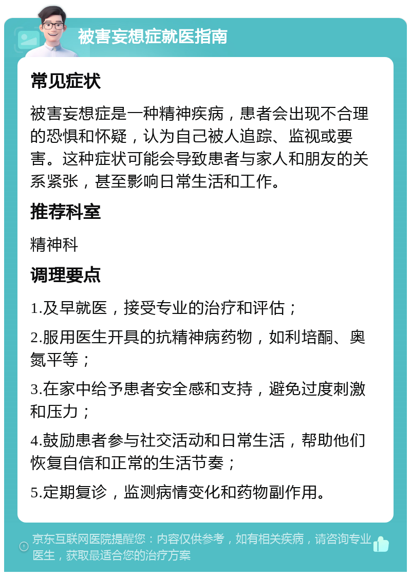 被害妄想症就医指南 常见症状 被害妄想症是一种精神疾病，患者会出现不合理的恐惧和怀疑，认为自己被人追踪、监视或要害。这种症状可能会导致患者与家人和朋友的关系紧张，甚至影响日常生活和工作。 推荐科室 精神科 调理要点 1.及早就医，接受专业的治疗和评估； 2.服用医生开具的抗精神病药物，如利培酮、奥氮平等； 3.在家中给予患者安全感和支持，避免过度刺激和压力； 4.鼓励患者参与社交活动和日常生活，帮助他们恢复自信和正常的生活节奏； 5.定期复诊，监测病情变化和药物副作用。