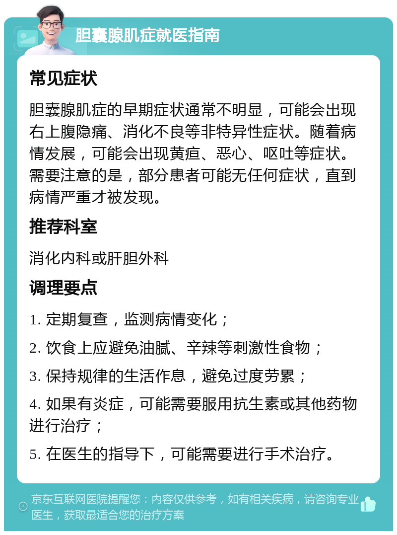 胆囊腺肌症就医指南 常见症状 胆囊腺肌症的早期症状通常不明显，可能会出现右上腹隐痛、消化不良等非特异性症状。随着病情发展，可能会出现黄疸、恶心、呕吐等症状。需要注意的是，部分患者可能无任何症状，直到病情严重才被发现。 推荐科室 消化内科或肝胆外科 调理要点 1. 定期复查，监测病情变化； 2. 饮食上应避免油腻、辛辣等刺激性食物； 3. 保持规律的生活作息，避免过度劳累； 4. 如果有炎症，可能需要服用抗生素或其他药物进行治疗； 5. 在医生的指导下，可能需要进行手术治疗。