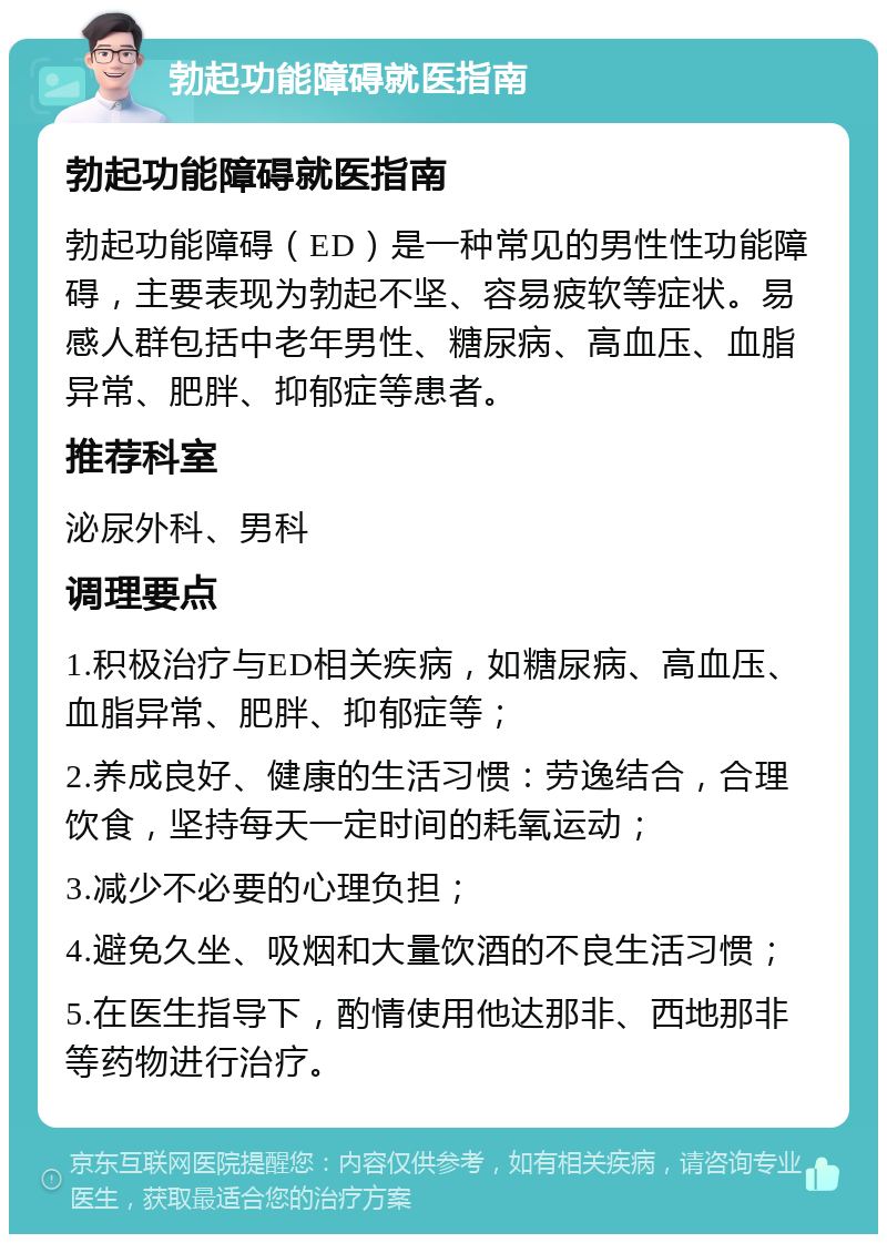 勃起功能障碍就医指南 勃起功能障碍就医指南 勃起功能障碍（ED）是一种常见的男性性功能障碍，主要表现为勃起不坚、容易疲软等症状。易感人群包括中老年男性、糖尿病、高血压、血脂异常、肥胖、抑郁症等患者。 推荐科室 泌尿外科、男科 调理要点 1.积极治疗与ED相关疾病，如糖尿病、高血压、血脂异常、肥胖、抑郁症等； 2.养成良好、健康的生活习惯：劳逸结合，合理饮食，坚持每天一定时间的耗氧运动； 3.减少不必要的心理负担； 4.避免久坐、吸烟和大量饮酒的不良生活习惯； 5.在医生指导下，酌情使用他达那非、西地那非等药物进行治疗。