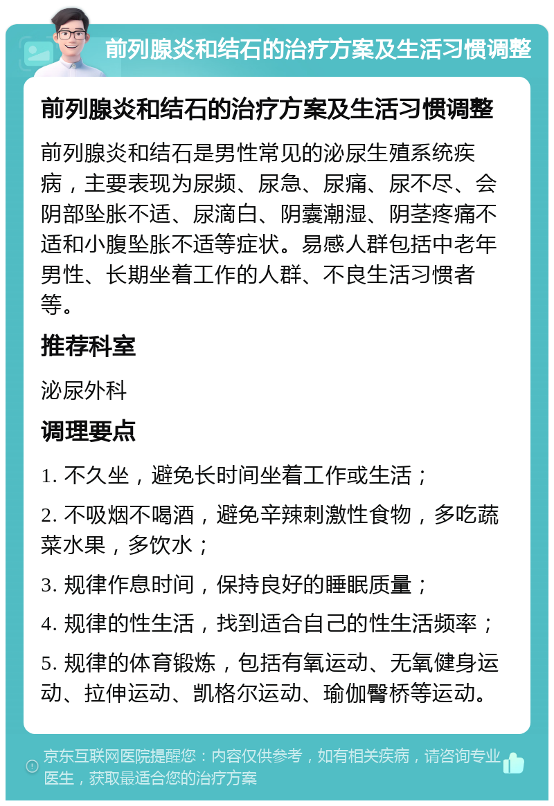 前列腺炎和结石的治疗方案及生活习惯调整 前列腺炎和结石的治疗方案及生活习惯调整 前列腺炎和结石是男性常见的泌尿生殖系统疾病，主要表现为尿频、尿急、尿痛、尿不尽、会阴部坠胀不适、尿滴白、阴囊潮湿、阴茎疼痛不适和小腹坠胀不适等症状。易感人群包括中老年男性、长期坐着工作的人群、不良生活习惯者等。 推荐科室 泌尿外科 调理要点 1. 不久坐，避免长时间坐着工作或生活； 2. 不吸烟不喝酒，避免辛辣刺激性食物，多吃蔬菜水果，多饮水； 3. 规律作息时间，保持良好的睡眠质量； 4. 规律的性生活，找到适合自己的性生活频率； 5. 规律的体育锻炼，包括有氧运动、无氧健身运动、拉伸运动、凯格尔运动、瑜伽臀桥等运动。