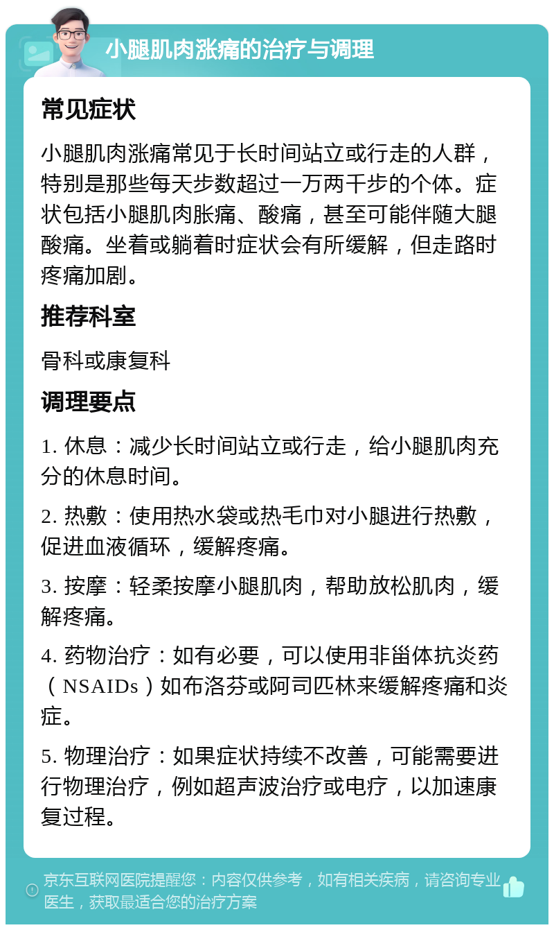 小腿肌肉涨痛的治疗与调理 常见症状 小腿肌肉涨痛常见于长时间站立或行走的人群，特别是那些每天步数超过一万两千步的个体。症状包括小腿肌肉胀痛、酸痛，甚至可能伴随大腿酸痛。坐着或躺着时症状会有所缓解，但走路时疼痛加剧。 推荐科室 骨科或康复科 调理要点 1. 休息：减少长时间站立或行走，给小腿肌肉充分的休息时间。 2. 热敷：使用热水袋或热毛巾对小腿进行热敷，促进血液循环，缓解疼痛。 3. 按摩：轻柔按摩小腿肌肉，帮助放松肌肉，缓解疼痛。 4. 药物治疗：如有必要，可以使用非甾体抗炎药（NSAIDs）如布洛芬或阿司匹林来缓解疼痛和炎症。 5. 物理治疗：如果症状持续不改善，可能需要进行物理治疗，例如超声波治疗或电疗，以加速康复过程。