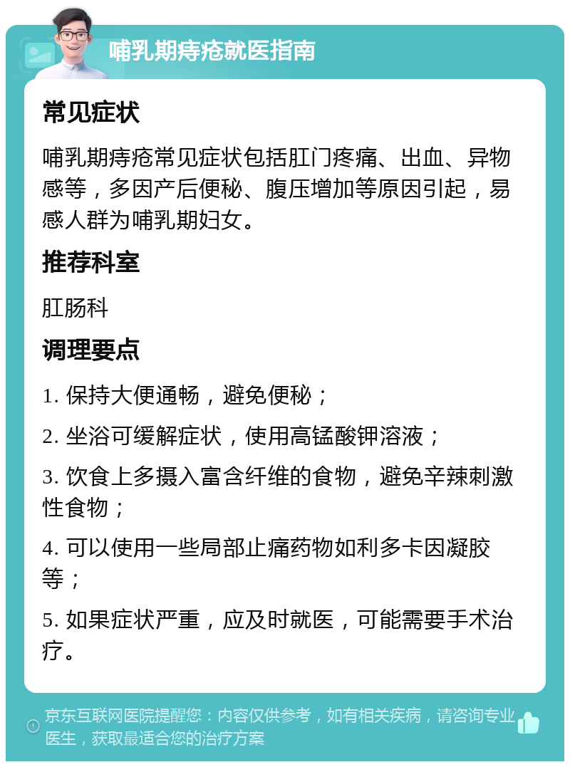 哺乳期痔疮就医指南 常见症状 哺乳期痔疮常见症状包括肛门疼痛、出血、异物感等，多因产后便秘、腹压增加等原因引起，易感人群为哺乳期妇女。 推荐科室 肛肠科 调理要点 1. 保持大便通畅，避免便秘； 2. 坐浴可缓解症状，使用高锰酸钾溶液； 3. 饮食上多摄入富含纤维的食物，避免辛辣刺激性食物； 4. 可以使用一些局部止痛药物如利多卡因凝胶等； 5. 如果症状严重，应及时就医，可能需要手术治疗。