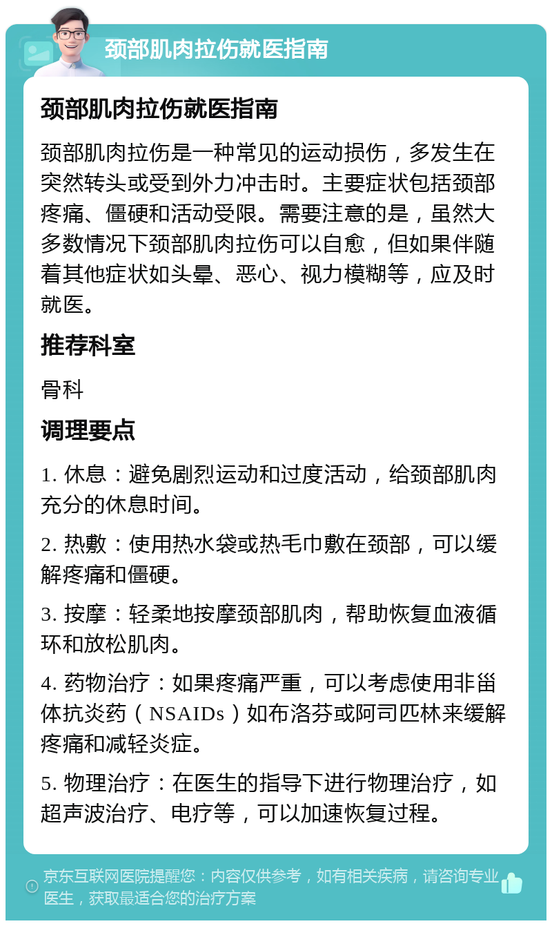 颈部肌肉拉伤就医指南 颈部肌肉拉伤就医指南 颈部肌肉拉伤是一种常见的运动损伤，多发生在突然转头或受到外力冲击时。主要症状包括颈部疼痛、僵硬和活动受限。需要注意的是，虽然大多数情况下颈部肌肉拉伤可以自愈，但如果伴随着其他症状如头晕、恶心、视力模糊等，应及时就医。 推荐科室 骨科 调理要点 1. 休息：避免剧烈运动和过度活动，给颈部肌肉充分的休息时间。 2. 热敷：使用热水袋或热毛巾敷在颈部，可以缓解疼痛和僵硬。 3. 按摩：轻柔地按摩颈部肌肉，帮助恢复血液循环和放松肌肉。 4. 药物治疗：如果疼痛严重，可以考虑使用非甾体抗炎药（NSAIDs）如布洛芬或阿司匹林来缓解疼痛和减轻炎症。 5. 物理治疗：在医生的指导下进行物理治疗，如超声波治疗、电疗等，可以加速恢复过程。