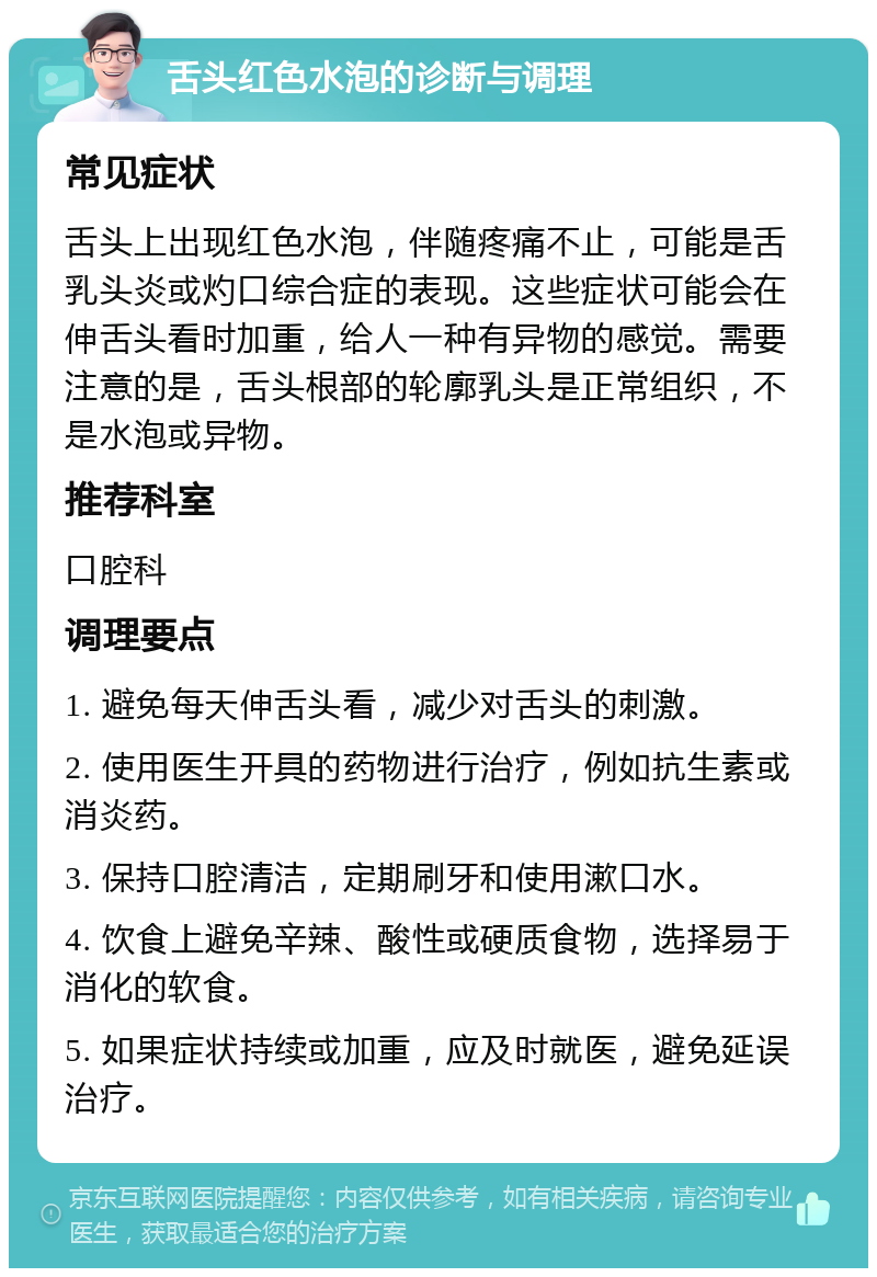 舌头红色水泡的诊断与调理 常见症状 舌头上出现红色水泡，伴随疼痛不止，可能是舌乳头炎或灼口综合症的表现。这些症状可能会在伸舌头看时加重，给人一种有异物的感觉。需要注意的是，舌头根部的轮廓乳头是正常组织，不是水泡或异物。 推荐科室 口腔科 调理要点 1. 避免每天伸舌头看，减少对舌头的刺激。 2. 使用医生开具的药物进行治疗，例如抗生素或消炎药。 3. 保持口腔清洁，定期刷牙和使用漱口水。 4. 饮食上避免辛辣、酸性或硬质食物，选择易于消化的软食。 5. 如果症状持续或加重，应及时就医，避免延误治疗。