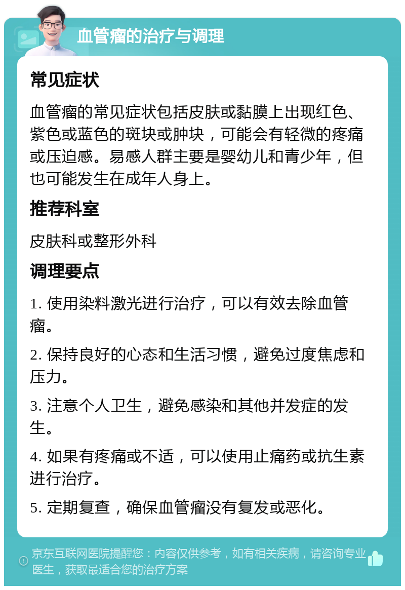 血管瘤的治疗与调理 常见症状 血管瘤的常见症状包括皮肤或黏膜上出现红色、紫色或蓝色的斑块或肿块，可能会有轻微的疼痛或压迫感。易感人群主要是婴幼儿和青少年，但也可能发生在成年人身上。 推荐科室 皮肤科或整形外科 调理要点 1. 使用染料激光进行治疗，可以有效去除血管瘤。 2. 保持良好的心态和生活习惯，避免过度焦虑和压力。 3. 注意个人卫生，避免感染和其他并发症的发生。 4. 如果有疼痛或不适，可以使用止痛药或抗生素进行治疗。 5. 定期复查，确保血管瘤没有复发或恶化。