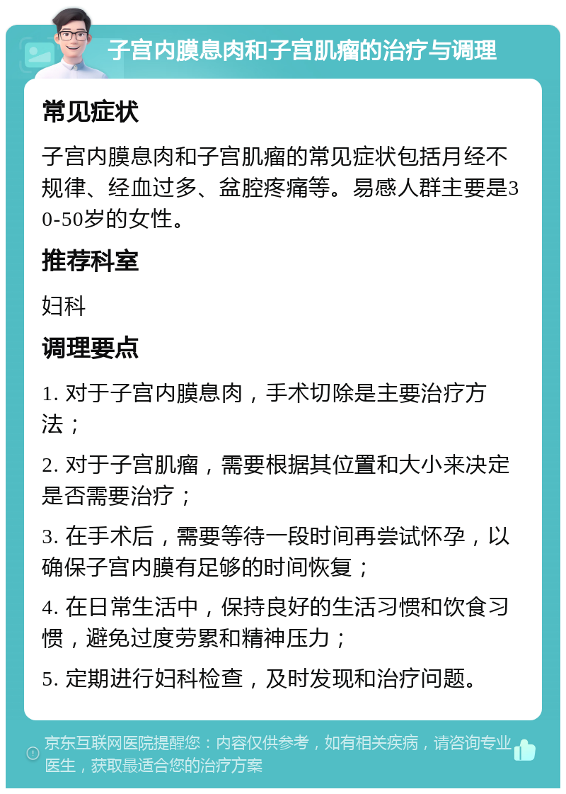 子宫内膜息肉和子宫肌瘤的治疗与调理 常见症状 子宫内膜息肉和子宫肌瘤的常见症状包括月经不规律、经血过多、盆腔疼痛等。易感人群主要是30-50岁的女性。 推荐科室 妇科 调理要点 1. 对于子宫内膜息肉，手术切除是主要治疗方法； 2. 对于子宫肌瘤，需要根据其位置和大小来决定是否需要治疗； 3. 在手术后，需要等待一段时间再尝试怀孕，以确保子宫内膜有足够的时间恢复； 4. 在日常生活中，保持良好的生活习惯和饮食习惯，避免过度劳累和精神压力； 5. 定期进行妇科检查，及时发现和治疗问题。