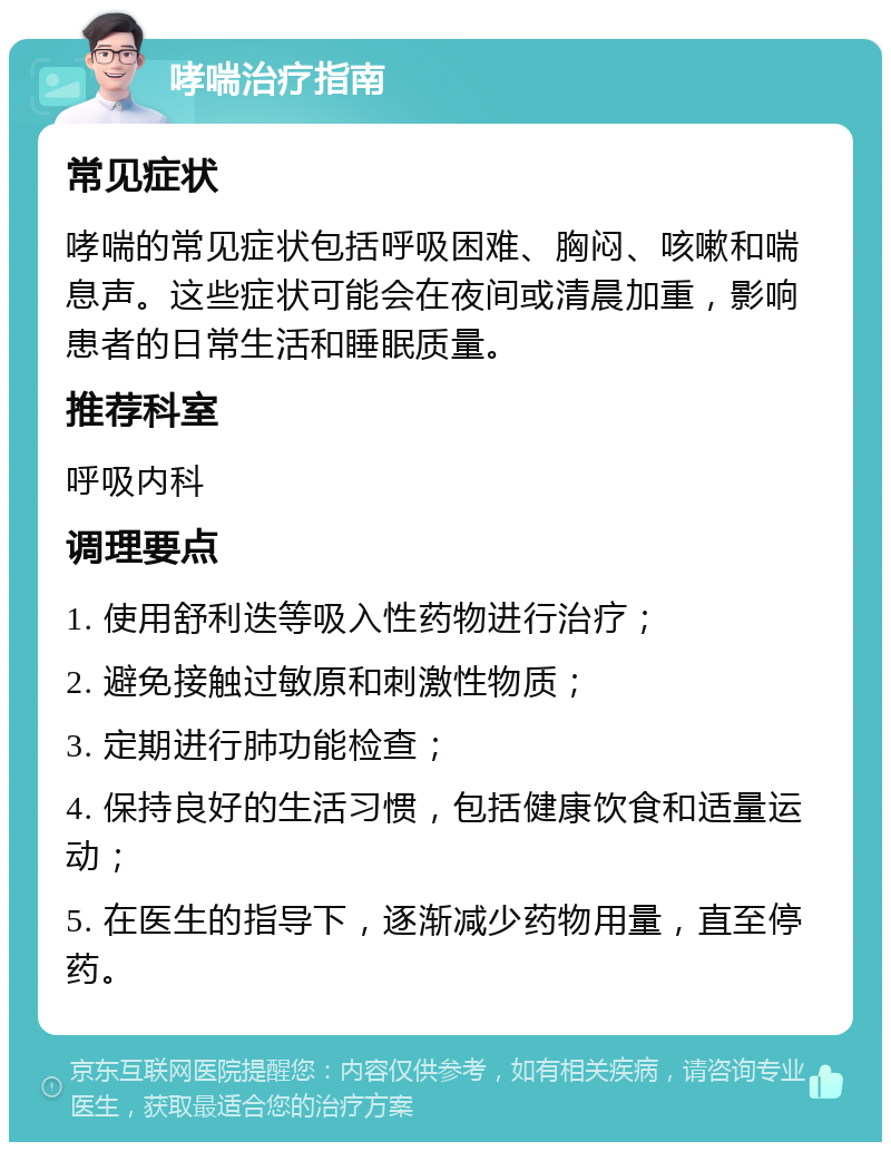 哮喘治疗指南 常见症状 哮喘的常见症状包括呼吸困难、胸闷、咳嗽和喘息声。这些症状可能会在夜间或清晨加重，影响患者的日常生活和睡眠质量。 推荐科室 呼吸内科 调理要点 1. 使用舒利迭等吸入性药物进行治疗； 2. 避免接触过敏原和刺激性物质； 3. 定期进行肺功能检查； 4. 保持良好的生活习惯，包括健康饮食和适量运动； 5. 在医生的指导下，逐渐减少药物用量，直至停药。