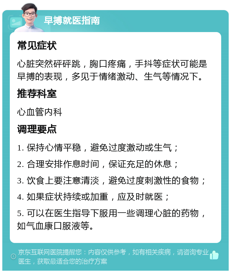 早搏就医指南 常见症状 心脏突然砰砰跳，胸口疼痛，手抖等症状可能是早搏的表现，多见于情绪激动、生气等情况下。 推荐科室 心血管内科 调理要点 1. 保持心情平稳，避免过度激动或生气； 2. 合理安排作息时间，保证充足的休息； 3. 饮食上要注意清淡，避免过度刺激性的食物； 4. 如果症状持续或加重，应及时就医； 5. 可以在医生指导下服用一些调理心脏的药物，如气血康口服液等。