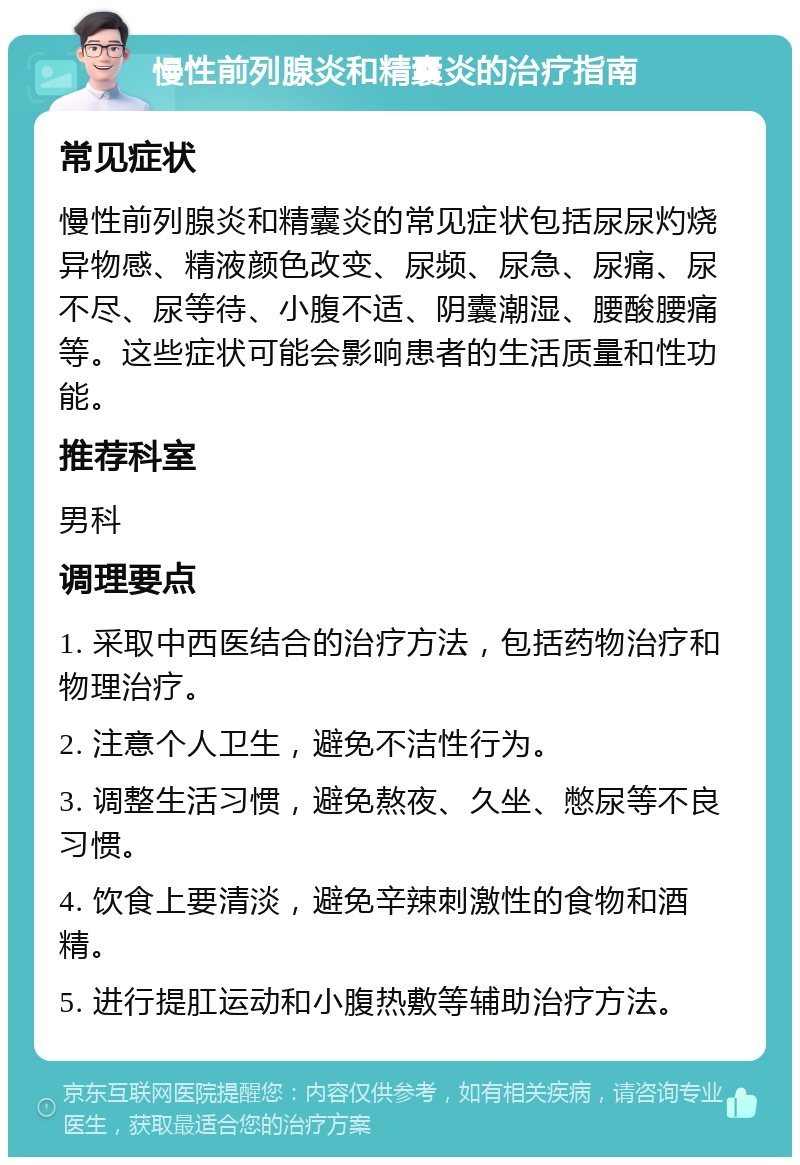 慢性前列腺炎和精囊炎的治疗指南 常见症状 慢性前列腺炎和精囊炎的常见症状包括尿尿灼烧异物感、精液颜色改变、尿频、尿急、尿痛、尿不尽、尿等待、小腹不适、阴囊潮湿、腰酸腰痛等。这些症状可能会影响患者的生活质量和性功能。 推荐科室 男科 调理要点 1. 采取中西医结合的治疗方法，包括药物治疗和物理治疗。 2. 注意个人卫生，避免不洁性行为。 3. 调整生活习惯，避免熬夜、久坐、憋尿等不良习惯。 4. 饮食上要清淡，避免辛辣刺激性的食物和酒精。 5. 进行提肛运动和小腹热敷等辅助治疗方法。