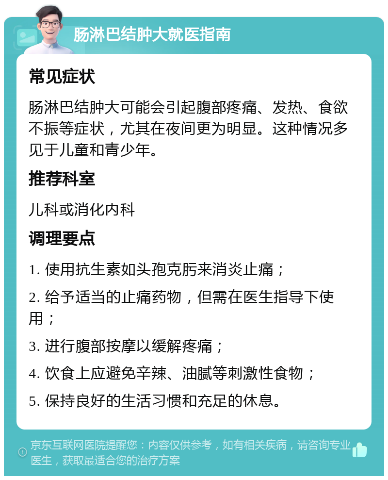 肠淋巴结肿大就医指南 常见症状 肠淋巴结肿大可能会引起腹部疼痛、发热、食欲不振等症状，尤其在夜间更为明显。这种情况多见于儿童和青少年。 推荐科室 儿科或消化内科 调理要点 1. 使用抗生素如头孢克肟来消炎止痛； 2. 给予适当的止痛药物，但需在医生指导下使用； 3. 进行腹部按摩以缓解疼痛； 4. 饮食上应避免辛辣、油腻等刺激性食物； 5. 保持良好的生活习惯和充足的休息。