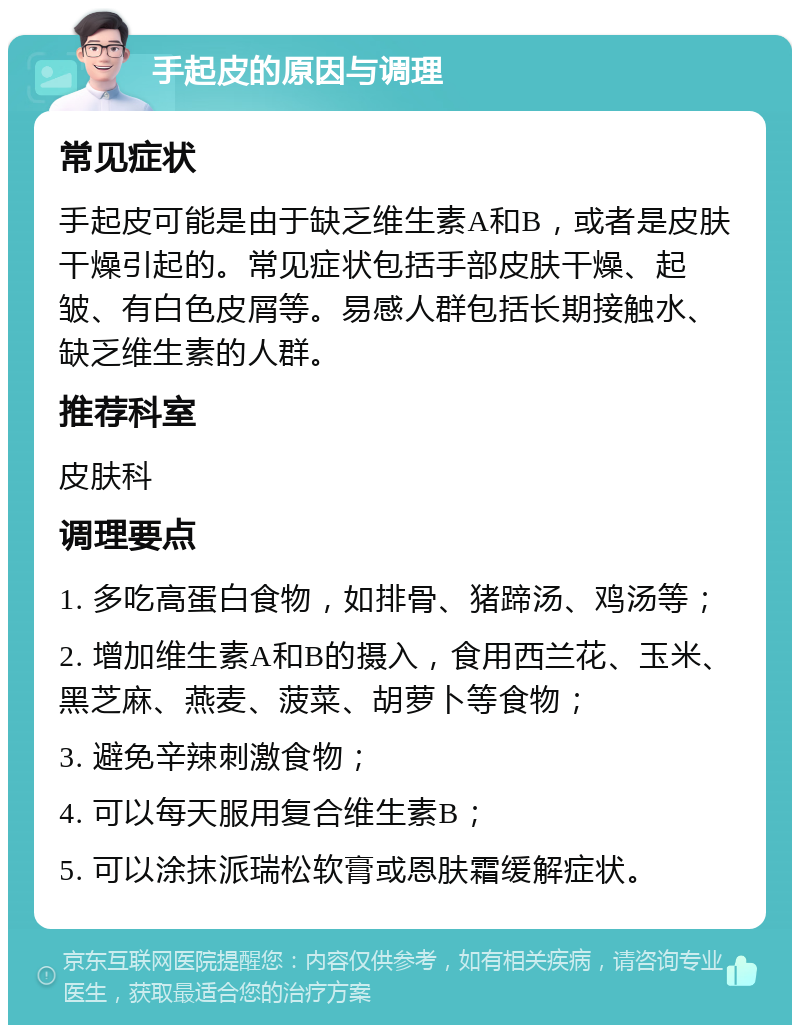 手起皮的原因与调理 常见症状 手起皮可能是由于缺乏维生素A和B，或者是皮肤干燥引起的。常见症状包括手部皮肤干燥、起皱、有白色皮屑等。易感人群包括长期接触水、缺乏维生素的人群。 推荐科室 皮肤科 调理要点 1. 多吃高蛋白食物，如排骨、猪蹄汤、鸡汤等； 2. 增加维生素A和B的摄入，食用西兰花、玉米、黑芝麻、燕麦、菠菜、胡萝卜等食物； 3. 避免辛辣刺激食物； 4. 可以每天服用复合维生素B； 5. 可以涂抹派瑞松软膏或恩肤霜缓解症状。