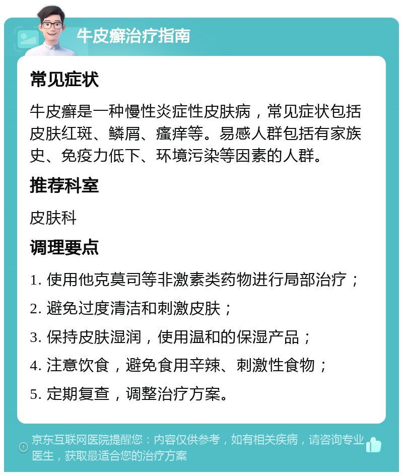 牛皮癣治疗指南 常见症状 牛皮癣是一种慢性炎症性皮肤病，常见症状包括皮肤红斑、鳞屑、瘙痒等。易感人群包括有家族史、免疫力低下、环境污染等因素的人群。 推荐科室 皮肤科 调理要点 1. 使用他克莫司等非激素类药物进行局部治疗； 2. 避免过度清洁和刺激皮肤； 3. 保持皮肤湿润，使用温和的保湿产品； 4. 注意饮食，避免食用辛辣、刺激性食物； 5. 定期复查，调整治疗方案。