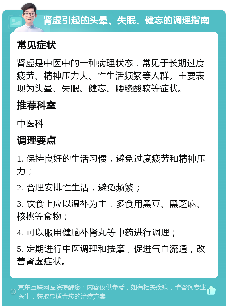 肾虚引起的头晕、失眠、健忘的调理指南 常见症状 肾虚是中医中的一种病理状态，常见于长期过度疲劳、精神压力大、性生活频繁等人群。主要表现为头晕、失眠、健忘、腰膝酸软等症状。 推荐科室 中医科 调理要点 1. 保持良好的生活习惯，避免过度疲劳和精神压力； 2. 合理安排性生活，避免频繁； 3. 饮食上应以温补为主，多食用黑豆、黑芝麻、核桃等食物； 4. 可以服用健脑补肾丸等中药进行调理； 5. 定期进行中医调理和按摩，促进气血流通，改善肾虚症状。