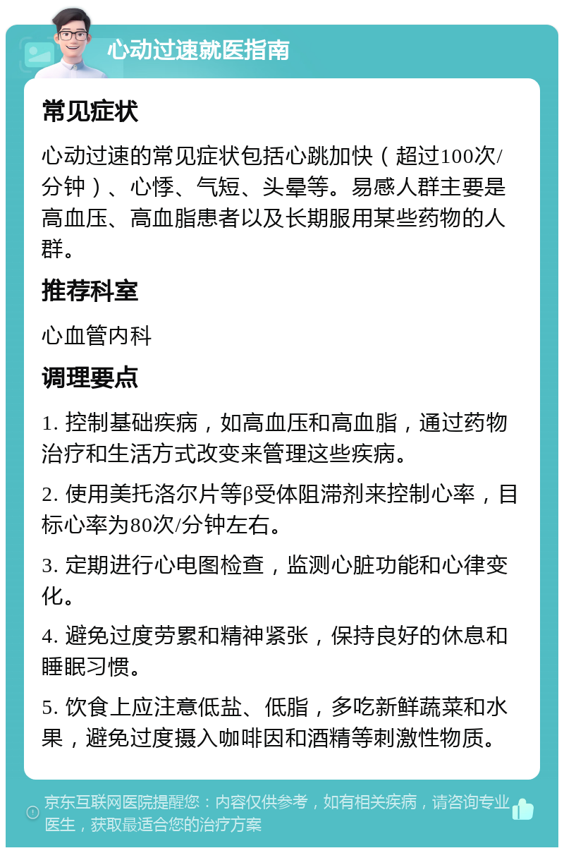 心动过速就医指南 常见症状 心动过速的常见症状包括心跳加快（超过100次/分钟）、心悸、气短、头晕等。易感人群主要是高血压、高血脂患者以及长期服用某些药物的人群。 推荐科室 心血管内科 调理要点 1. 控制基础疾病，如高血压和高血脂，通过药物治疗和生活方式改变来管理这些疾病。 2. 使用美托洛尔片等β受体阻滞剂来控制心率，目标心率为80次/分钟左右。 3. 定期进行心电图检查，监测心脏功能和心律变化。 4. 避免过度劳累和精神紧张，保持良好的休息和睡眠习惯。 5. 饮食上应注意低盐、低脂，多吃新鲜蔬菜和水果，避免过度摄入咖啡因和酒精等刺激性物质。