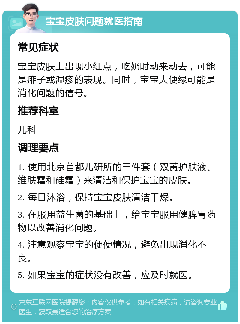 宝宝皮肤问题就医指南 常见症状 宝宝皮肤上出现小红点，吃奶时动来动去，可能是痱子或湿疹的表现。同时，宝宝大便绿可能是消化问题的信号。 推荐科室 儿科 调理要点 1. 使用北京首都儿研所的三件套（双黄护肤液、维肤霜和硅霜）来清洁和保护宝宝的皮肤。 2. 每日沐浴，保持宝宝皮肤清洁干燥。 3. 在服用益生菌的基础上，给宝宝服用健脾胃药物以改善消化问题。 4. 注意观察宝宝的便便情况，避免出现消化不良。 5. 如果宝宝的症状没有改善，应及时就医。