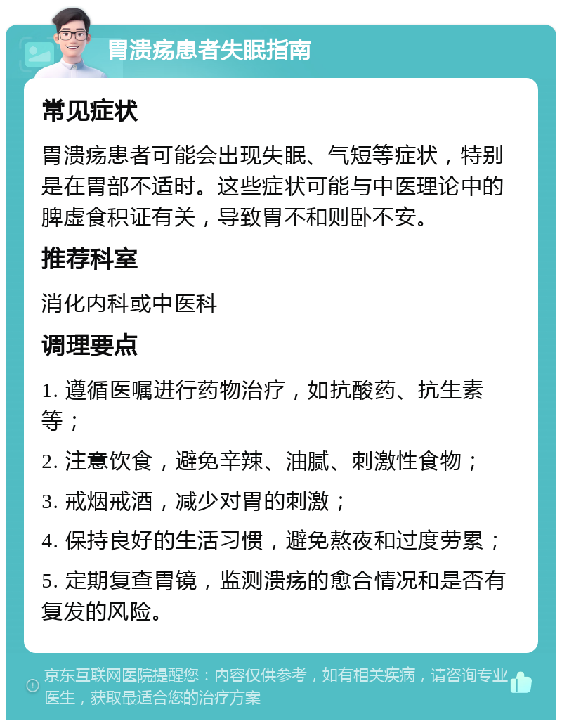 胃溃疡患者失眠指南 常见症状 胃溃疡患者可能会出现失眠、气短等症状，特别是在胃部不适时。这些症状可能与中医理论中的脾虚食积证有关，导致胃不和则卧不安。 推荐科室 消化内科或中医科 调理要点 1. 遵循医嘱进行药物治疗，如抗酸药、抗生素等； 2. 注意饮食，避免辛辣、油腻、刺激性食物； 3. 戒烟戒酒，减少对胃的刺激； 4. 保持良好的生活习惯，避免熬夜和过度劳累； 5. 定期复查胃镜，监测溃疡的愈合情况和是否有复发的风险。