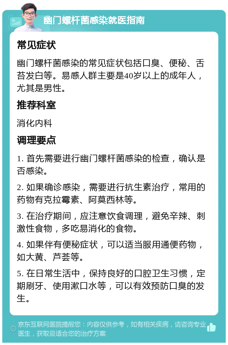 幽门螺杆菌感染就医指南 常见症状 幽门螺杆菌感染的常见症状包括口臭、便秘、舌苔发白等。易感人群主要是40岁以上的成年人，尤其是男性。 推荐科室 消化内科 调理要点 1. 首先需要进行幽门螺杆菌感染的检查，确认是否感染。 2. 如果确诊感染，需要进行抗生素治疗，常用的药物有克拉霉素、阿莫西林等。 3. 在治疗期间，应注意饮食调理，避免辛辣、刺激性食物，多吃易消化的食物。 4. 如果伴有便秘症状，可以适当服用通便药物，如大黄、芦荟等。 5. 在日常生活中，保持良好的口腔卫生习惯，定期刷牙、使用漱口水等，可以有效预防口臭的发生。