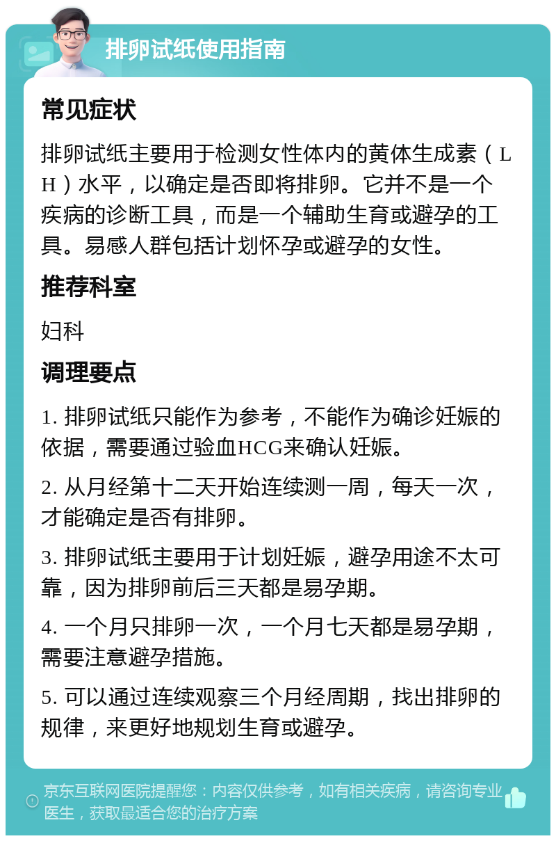 排卵试纸使用指南 常见症状 排卵试纸主要用于检测女性体内的黄体生成素（LH）水平，以确定是否即将排卵。它并不是一个疾病的诊断工具，而是一个辅助生育或避孕的工具。易感人群包括计划怀孕或避孕的女性。 推荐科室 妇科 调理要点 1. 排卵试纸只能作为参考，不能作为确诊妊娠的依据，需要通过验血HCG来确认妊娠。 2. 从月经第十二天开始连续测一周，每天一次，才能确定是否有排卵。 3. 排卵试纸主要用于计划妊娠，避孕用途不太可靠，因为排卵前后三天都是易孕期。 4. 一个月只排卵一次，一个月七天都是易孕期，需要注意避孕措施。 5. 可以通过连续观察三个月经周期，找出排卵的规律，来更好地规划生育或避孕。