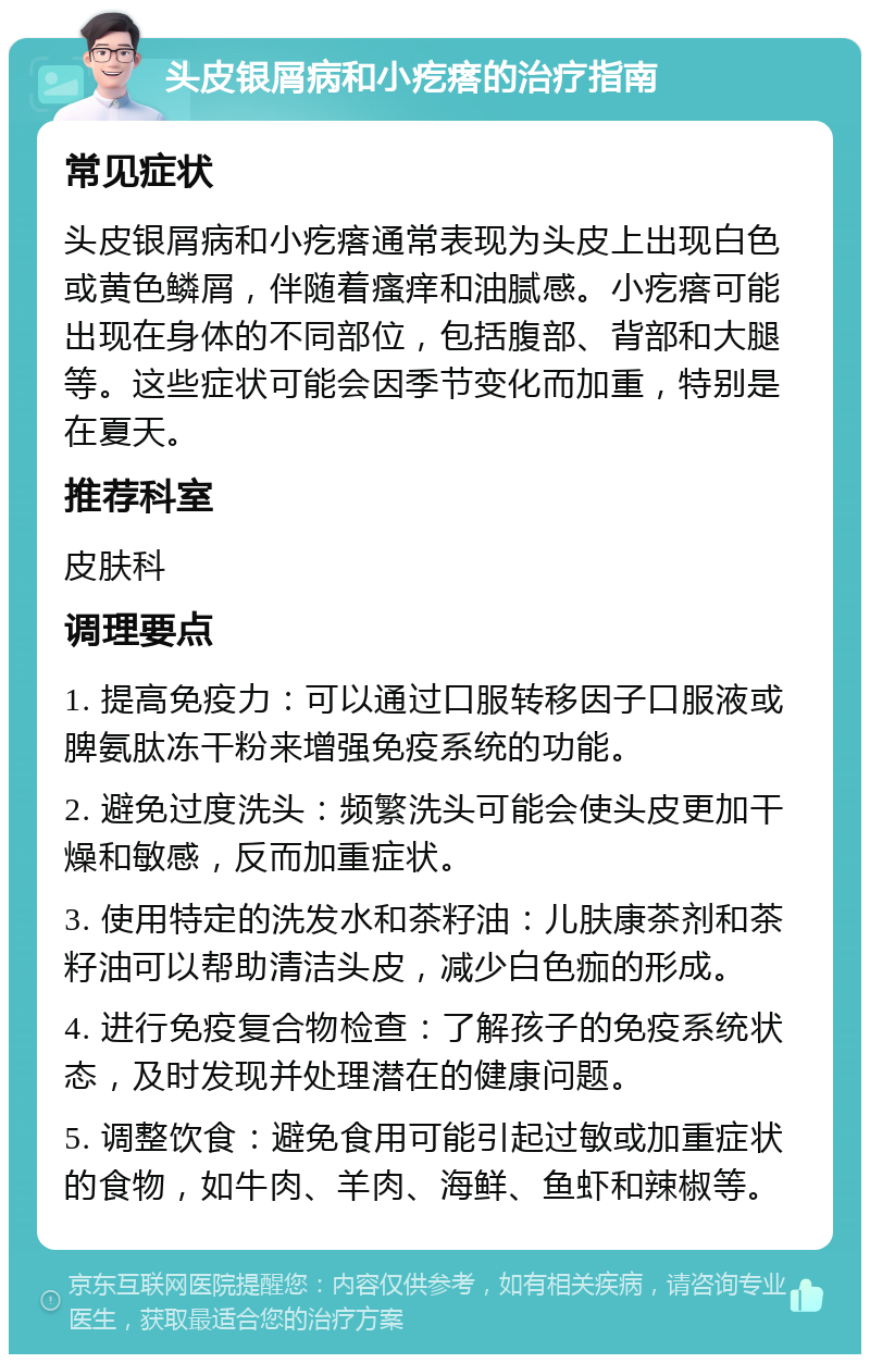 头皮银屑病和小疙瘩的治疗指南 常见症状 头皮银屑病和小疙瘩通常表现为头皮上出现白色或黄色鳞屑，伴随着瘙痒和油腻感。小疙瘩可能出现在身体的不同部位，包括腹部、背部和大腿等。这些症状可能会因季节变化而加重，特别是在夏天。 推荐科室 皮肤科 调理要点 1. 提高免疫力：可以通过口服转移因子口服液或脾氨肽冻干粉来增强免疫系统的功能。 2. 避免过度洗头：频繁洗头可能会使头皮更加干燥和敏感，反而加重症状。 3. 使用特定的洗发水和茶籽油：儿肤康茶剂和茶籽油可以帮助清洁头皮，减少白色痂的形成。 4. 进行免疫复合物检查：了解孩子的免疫系统状态，及时发现并处理潜在的健康问题。 5. 调整饮食：避免食用可能引起过敏或加重症状的食物，如牛肉、羊肉、海鲜、鱼虾和辣椒等。