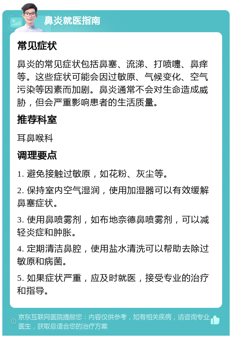 鼻炎就医指南 常见症状 鼻炎的常见症状包括鼻塞、流涕、打喷嚏、鼻痒等。这些症状可能会因过敏原、气候变化、空气污染等因素而加剧。鼻炎通常不会对生命造成威胁，但会严重影响患者的生活质量。 推荐科室 耳鼻喉科 调理要点 1. 避免接触过敏原，如花粉、灰尘等。 2. 保持室内空气湿润，使用加湿器可以有效缓解鼻塞症状。 3. 使用鼻喷雾剂，如布地奈德鼻喷雾剂，可以减轻炎症和肿胀。 4. 定期清洁鼻腔，使用盐水清洗可以帮助去除过敏原和病菌。 5. 如果症状严重，应及时就医，接受专业的治疗和指导。