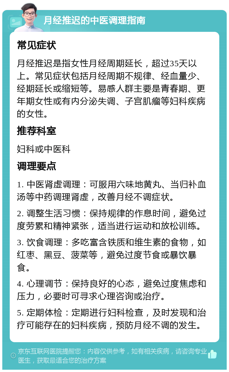 月经推迟的中医调理指南 常见症状 月经推迟是指女性月经周期延长，超过35天以上。常见症状包括月经周期不规律、经血量少、经期延长或缩短等。易感人群主要是青春期、更年期女性或有内分泌失调、子宫肌瘤等妇科疾病的女性。 推荐科室 妇科或中医科 调理要点 1. 中医肾虚调理：可服用六味地黄丸、当归补血汤等中药调理肾虚，改善月经不调症状。 2. 调整生活习惯：保持规律的作息时间，避免过度劳累和精神紧张，适当进行运动和放松训练。 3. 饮食调理：多吃富含铁质和维生素的食物，如红枣、黑豆、菠菜等，避免过度节食或暴饮暴食。 4. 心理调节：保持良好的心态，避免过度焦虑和压力，必要时可寻求心理咨询或治疗。 5. 定期体检：定期进行妇科检查，及时发现和治疗可能存在的妇科疾病，预防月经不调的发生。