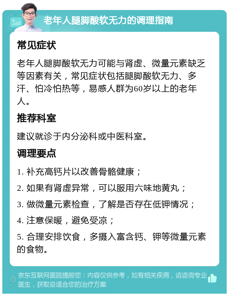 老年人腿脚酸软无力的调理指南 常见症状 老年人腿脚酸软无力可能与肾虚、微量元素缺乏等因素有关，常见症状包括腿脚酸软无力、多汗、怕冷怕热等，易感人群为60岁以上的老年人。 推荐科室 建议就诊于内分泌科或中医科室。 调理要点 1. 补充高钙片以改善骨骼健康； 2. 如果有肾虚异常，可以服用六味地黄丸； 3. 做微量元素检查，了解是否存在低钾情况； 4. 注意保暖，避免受凉； 5. 合理安排饮食，多摄入富含钙、钾等微量元素的食物。