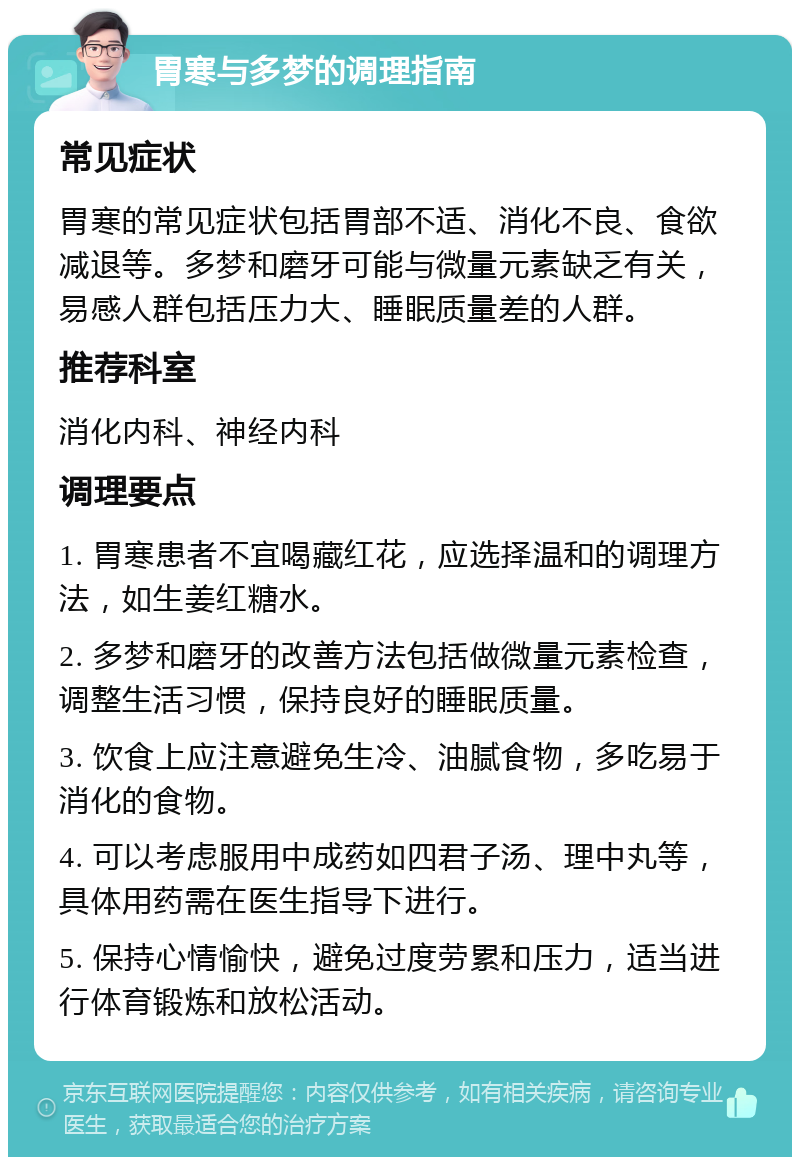 胃寒与多梦的调理指南 常见症状 胃寒的常见症状包括胃部不适、消化不良、食欲减退等。多梦和磨牙可能与微量元素缺乏有关，易感人群包括压力大、睡眠质量差的人群。 推荐科室 消化内科、神经内科 调理要点 1. 胃寒患者不宜喝藏红花，应选择温和的调理方法，如生姜红糖水。 2. 多梦和磨牙的改善方法包括做微量元素检查，调整生活习惯，保持良好的睡眠质量。 3. 饮食上应注意避免生冷、油腻食物，多吃易于消化的食物。 4. 可以考虑服用中成药如四君子汤、理中丸等，具体用药需在医生指导下进行。 5. 保持心情愉快，避免过度劳累和压力，适当进行体育锻炼和放松活动。