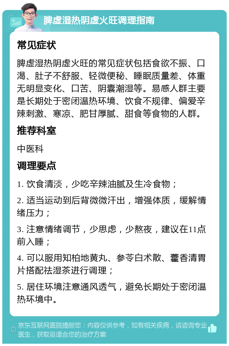 脾虚湿热阴虚火旺调理指南 常见症状 脾虚湿热阴虚火旺的常见症状包括食欲不振、口渴、肚子不舒服、轻微便秘、睡眠质量差、体重无明显变化、口苦、阴囊潮湿等。易感人群主要是长期处于密闭温热环境、饮食不规律、偏爱辛辣刺激、寒凉、肥甘厚腻、甜食等食物的人群。 推荐科室 中医科 调理要点 1. 饮食清淡，少吃辛辣油腻及生冷食物； 2. 适当运动到后背微微汗出，增强体质，缓解情绪压力； 3. 注意情绪调节，少思虑，少熬夜，建议在11点前入睡； 4. 可以服用知柏地黄丸、参苓白术散、藿香清胃片搭配祛湿茶进行调理； 5. 居住环境注意通风透气，避免长期处于密闭温热环境中。