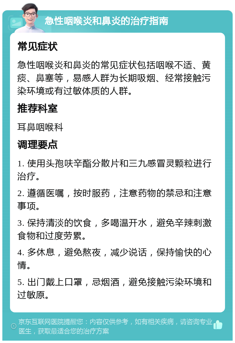 急性咽喉炎和鼻炎的治疗指南 常见症状 急性咽喉炎和鼻炎的常见症状包括咽喉不适、黄痰、鼻塞等，易感人群为长期吸烟、经常接触污染环境或有过敏体质的人群。 推荐科室 耳鼻咽喉科 调理要点 1. 使用头孢呋辛酯分散片和三九感冒灵颗粒进行治疗。 2. 遵循医嘱，按时服药，注意药物的禁忌和注意事项。 3. 保持清淡的饮食，多喝温开水，避免辛辣刺激食物和过度劳累。 4. 多休息，避免熬夜，减少说话，保持愉快的心情。 5. 出门戴上口罩，忌烟酒，避免接触污染环境和过敏原。